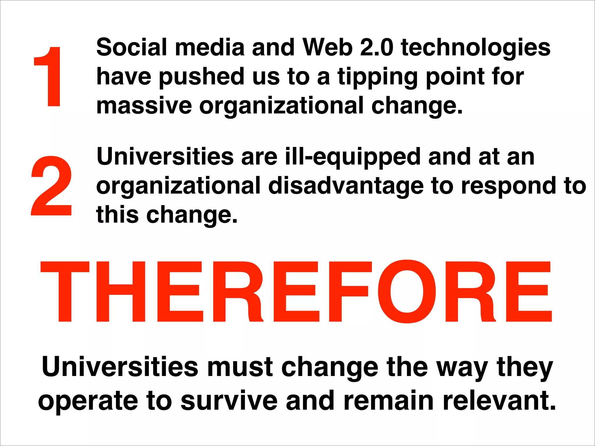Universities must change the way they
operate to survive and remain relevant.
Social media and Web 2.0 technologies
have pushed us to a tipping point for
massive organizational change.
Universities are ill-equipped and at an
organizational disadvantage to respond to
this change.
1
2
THEREFORE
 