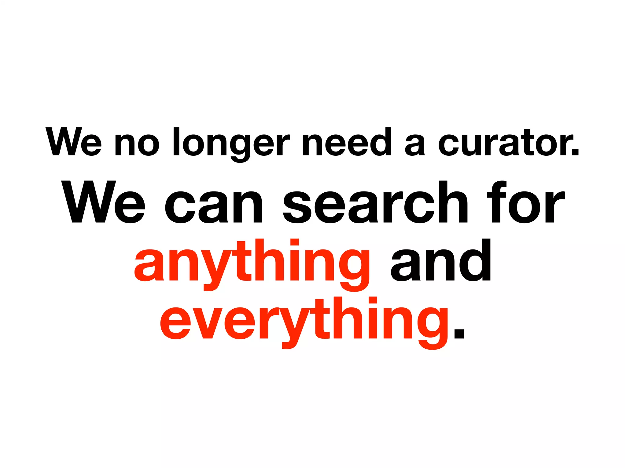We no longer need a curator.
We can search for
anything and
everything.
 