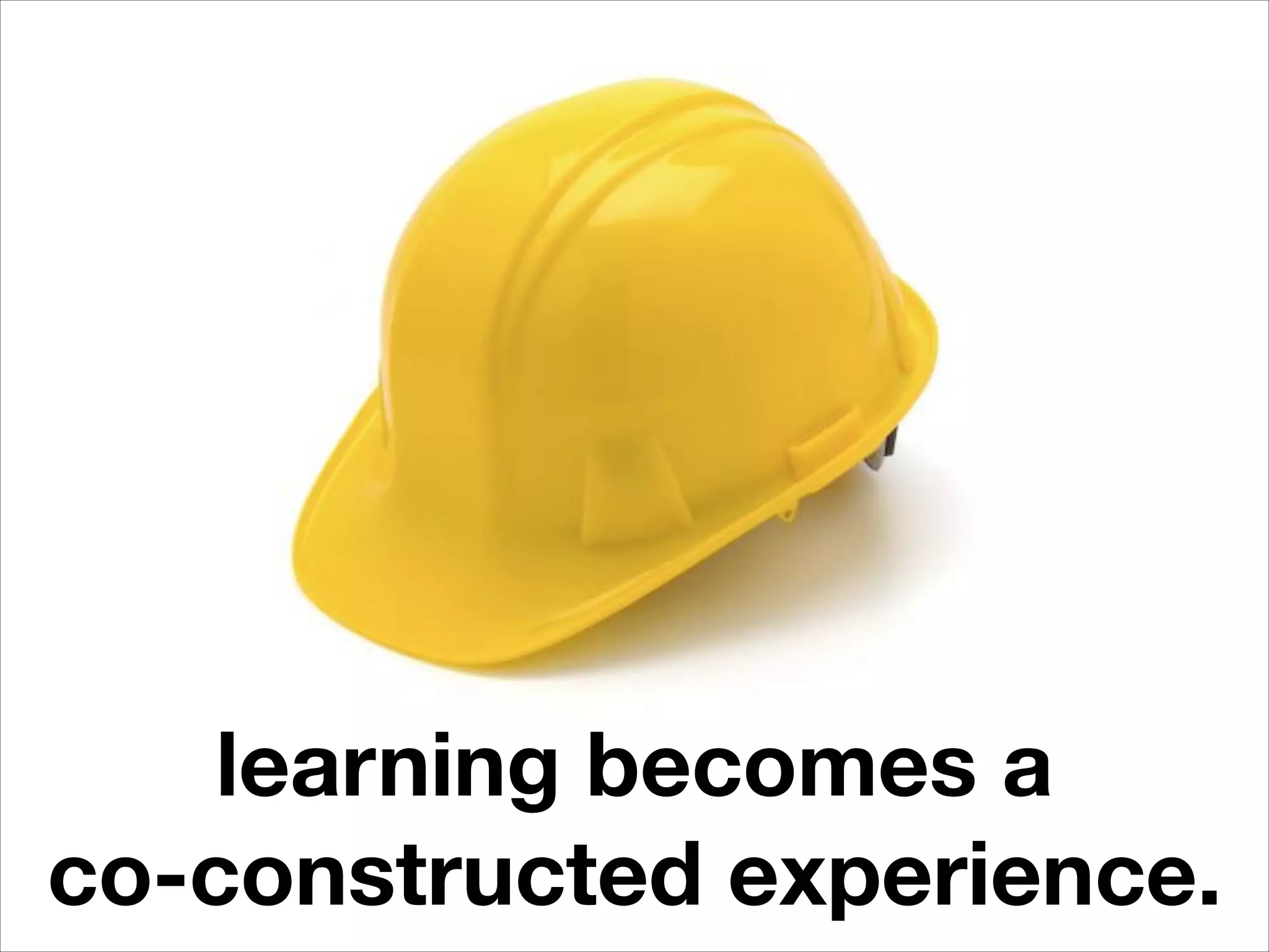 learning becomes a
co-constructed experience.
 