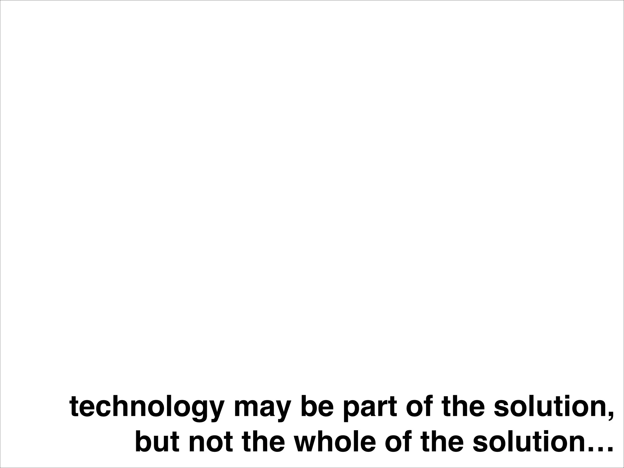 technology may be part of the solution,!
but not the whole of the solution…
 