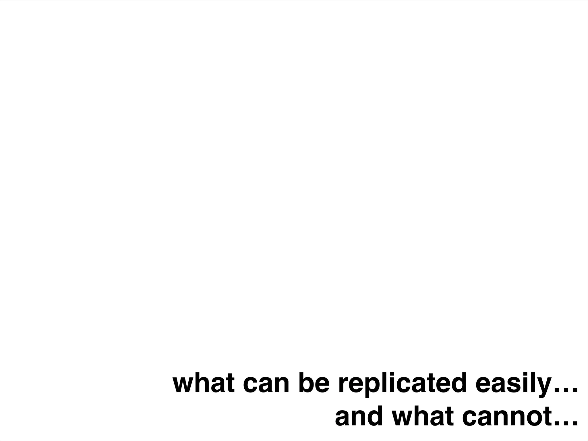 what can be replicated easily…!
and what cannot…
 