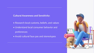 Internal Use Only
Internal Use Only
Cultural Awareness and Sensitivity:
• Research local customs, beliefs, and values
• Understand local consumer behavior and
preferences
• Avoid cultural faux pas and stereotypes
 
