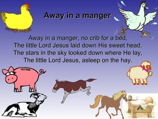Away in a manger, no crib for a bed, The little Lord Jesus laid down His sweet head. The stars in the sky looked down where He lay, The little Lord Jesus, asleep on the hay. Away in a manger 