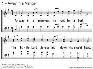1 – Away In a Manger 1. Away in a manger, no crib for a bed, The little Lord Jesus laid down His sweet head; The stars in the bright sky looked down where He lay, The little Lord Jesus, asleep on the hay. Words: Anon. [1,2] / McFarland [3] Music: Traditional / arr. James W. Tackett © 2004 The Paperless Hymnal™ 