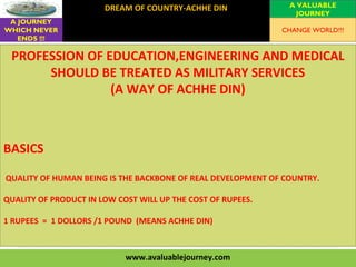 www.avaluablejourney.com
DREAM OF COUNTRY-ACHHE DIN
VISION
MISSION
VALUES
A VALUABLE
JOURNEY
A JOURNEY
WHICH NEVER
ENDS !!!
CHANGE WORLD!!!
PROFESSION OF EDUCATION,ENGINEERING AND MEDICAL
SHOULD BE TREATED AS MILITARY SERVICES
(A WAY OF ACHHE DIN)
BASICS
QUALITY OF HUMAN BEING IS THE BACKBONE OF REAL DEVELOPMENT OF COUNTRY.
QUALITY OF PRODUCT IN LOW COST WILL UP THE COST OF RUPEES.
1 RUPEES = 1 DOLLORS /1 POUND (MEANS ACHHE DIN)
 