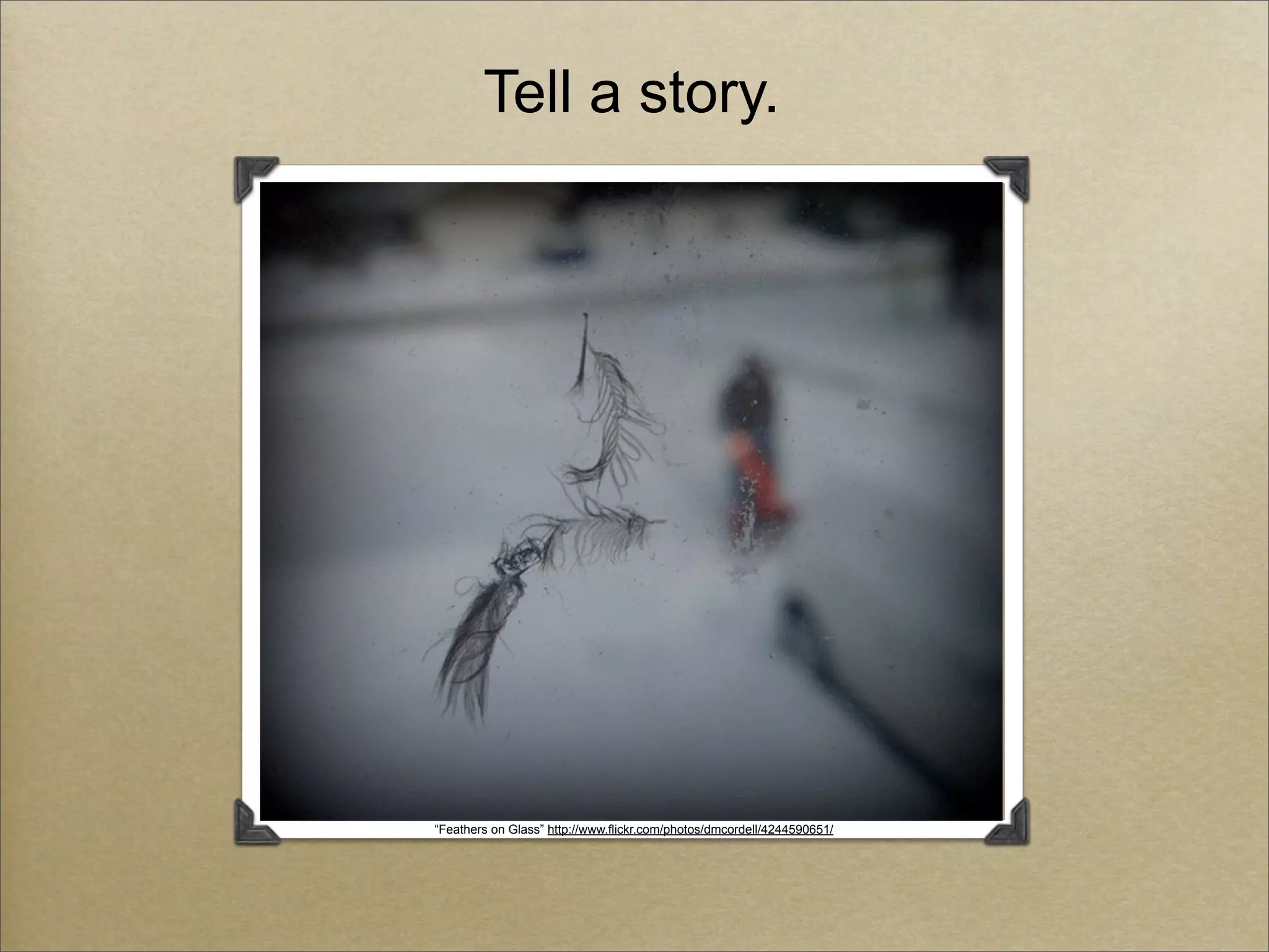 Tell a story.




“Feathers on Glass” http://www.flickr.com/photos/dmcordell/4244590651/
 