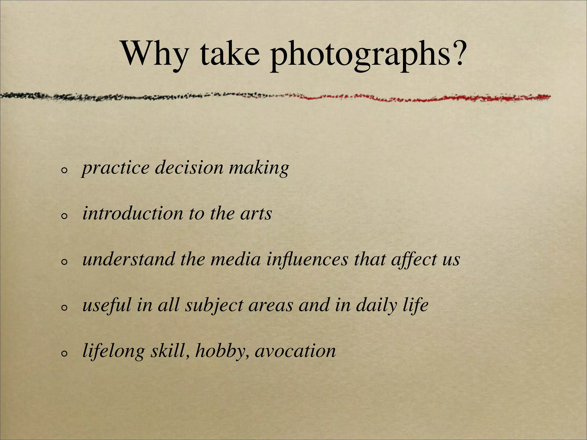 Why take photographs?

practice decision making

introduction to the arts

understand the media inﬂuences that affect us

useful in all subject areas and in daily life

lifelong skill, hobby, avocation
 