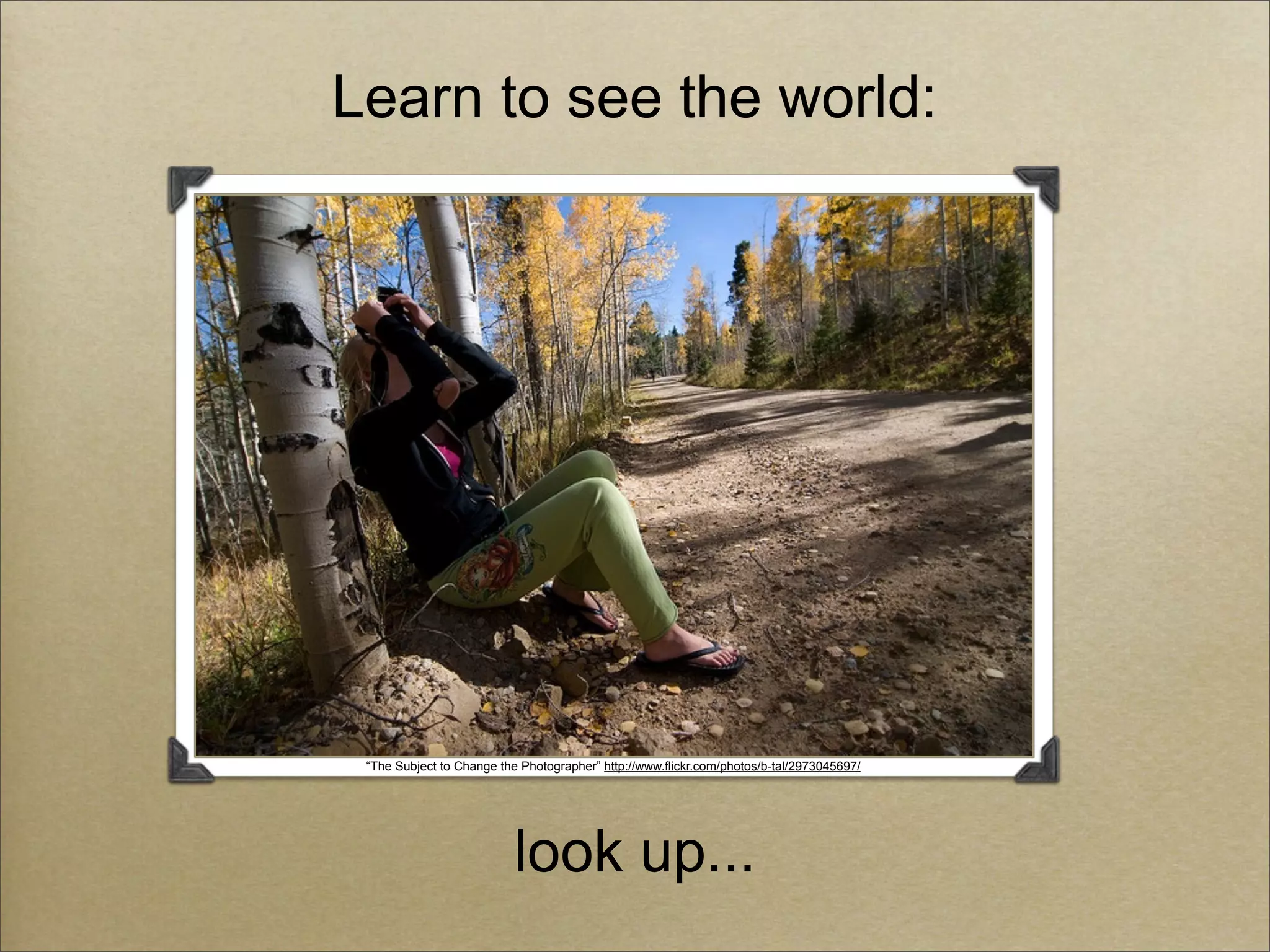 Learn to see the world:




 “The Subject to Change the Photographer” http://www.flickr.com/photos/b-tal/2973045697/




                           look up...
 