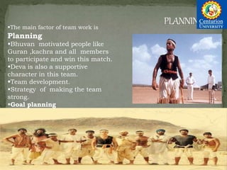 The main factor of team work is
Planning
Bhuvan motivated people like
Guran ,kachra and all members
to participate and win this match.
Deva is also a supportive
character in this team.
Team development.
Strategy of making the team
strong.
Goal planning
 