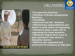 Co-operative Relation
Division of Works among group
Members
Flexibility
Balanced and fast Decision
Maintaining responsibilities and
duties is main factor of Organising.
Elizabeth plays a main roll in
organising the team members.
Elizabeth helped their team to
play systematic way and in a
discipline manner.
Bhuvan also organised and
motivated all members to take part.
 