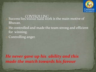 o Success lies within hard work is the main motive of
Bhuvan.
o He controlled and made the team strong and efficient
for winning.
o Controlling anger.
He never gave up his ability and this
made the match towards his favour
 