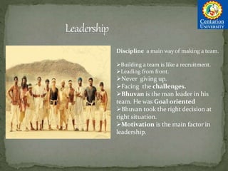 Discipline a main way of making a team.
Building a team is like a recruitment.
Leading from front.
Never giving up.
Facing the challenges.
Bhuvan is the man leader in his
team. He was Goal oriented
Bhuvan took the right decision at
right situation.
Motivation is the main factor in
leadership.
 