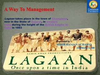 A Way To Management
Lagaan takes place in the town of Champaner,
now in the State of Gujarat, in western
India during the height of the British Empire in
India in 1893
Presented by :
MIHIR RANJAN ACHARYA
110301ECL100
 