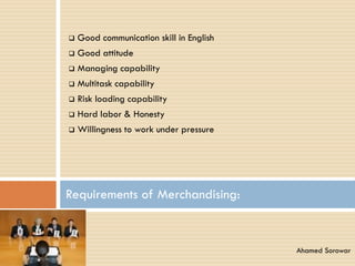  Good communication skill in English
 Good attitude
 Managing capability
 Multitask capability
 Risk loading capability
 Hard labor & Honesty
 Willingness to work under pressure
Requirements of Merchandising:
Ahamed Sorowar
 