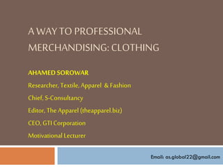 A WAYTO PROFESSIONAL
MERCHANDISING:CLOTHING
AHAMED SOROWAR
Researcher, Textile,Apparel & Fashion
Chief, S-Consultancy
Editor, The Apparel (theapparel.biz)
CEO, GTI Corporation
Motivational Lecturer
Email: as.global22@gmail.com
 
