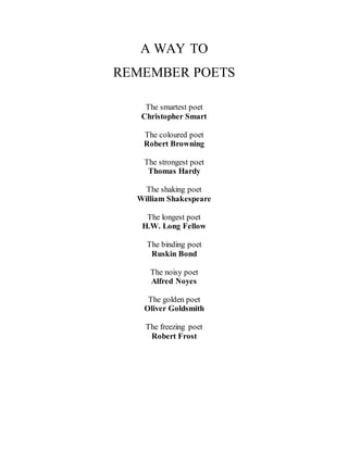 A WAY TO 
REMEMBER POETS 
The smartest poet 
Christopher Smart 
The coloured poet 
Robert Browning 
The strongest poet 
Thomas Hardy 
The shaking poet 
William Shakespeare 
The longest poet 
H.W. Long Fellow 
The binding poet 
Ruskin Bond 
The noisy poet 
Alfred Noyes 
The golden poet 
Oliver Goldsmith 
The freezing poet 
Robert Frost 
