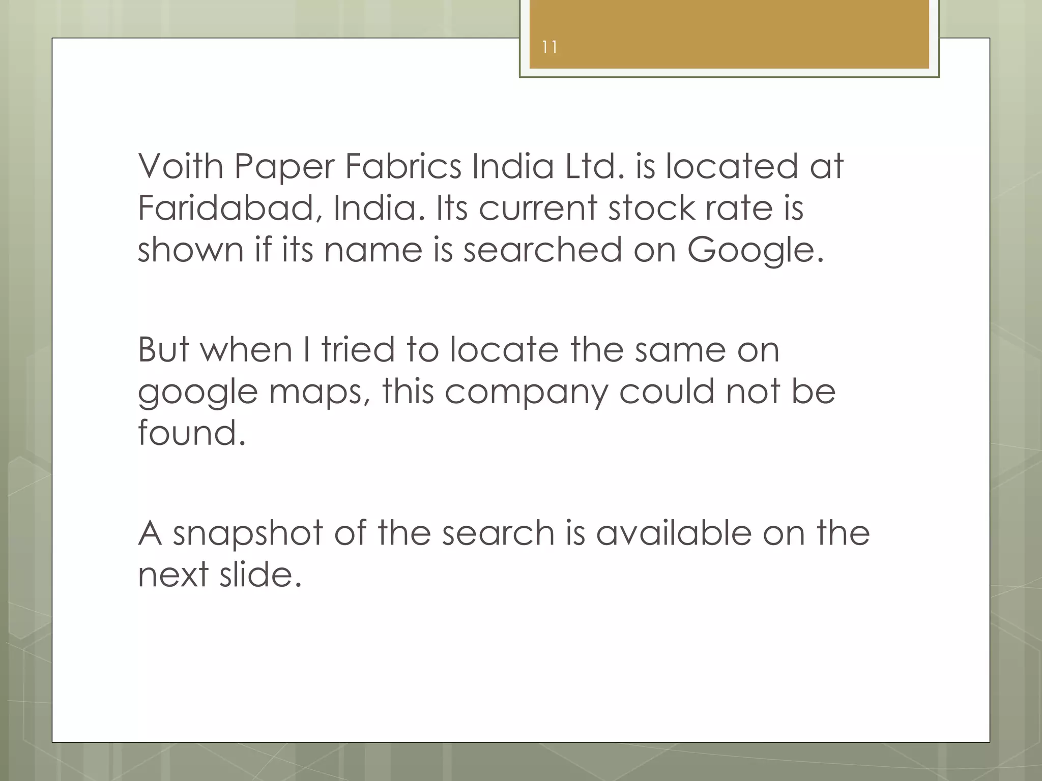 Voith Paper Fabrics India Ltd. is located at
Faridabad, India. Its current stock rate is
shown if its name is searched on Google.
But when I tried to locate the same on
google maps, this company could not be
found.
A snapshot of the search is available on the
next slide.
11
 