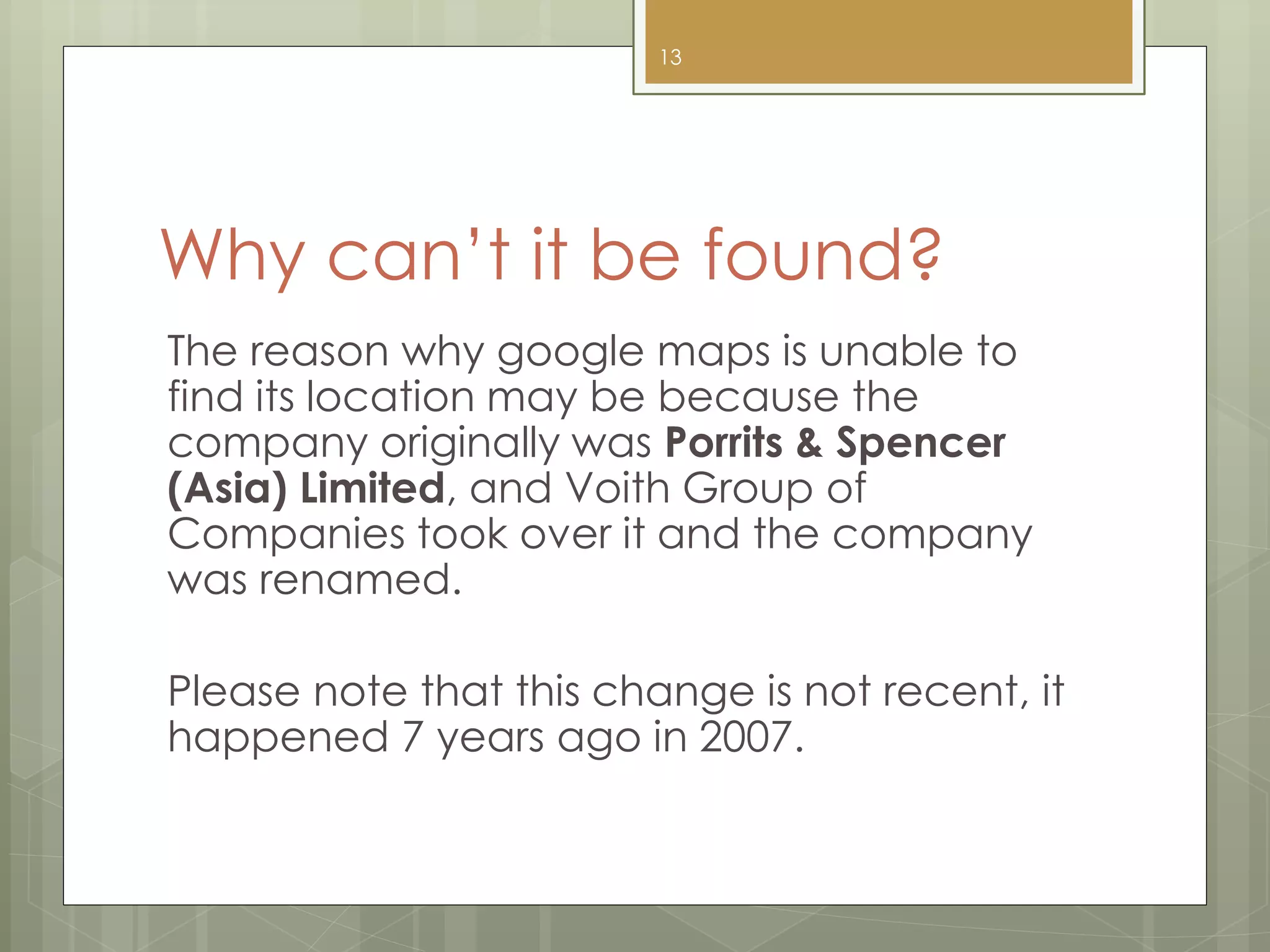 Why can’t it be found?
The reason why google maps is unable to
find its location may be because the
company originally was Porrits & Spencer
(Asia) Limited, and Voith Group of
Companies took over it and the company
was renamed.
Please note that this change is not recent, it
happened 7 years ago in 2007.
13
 