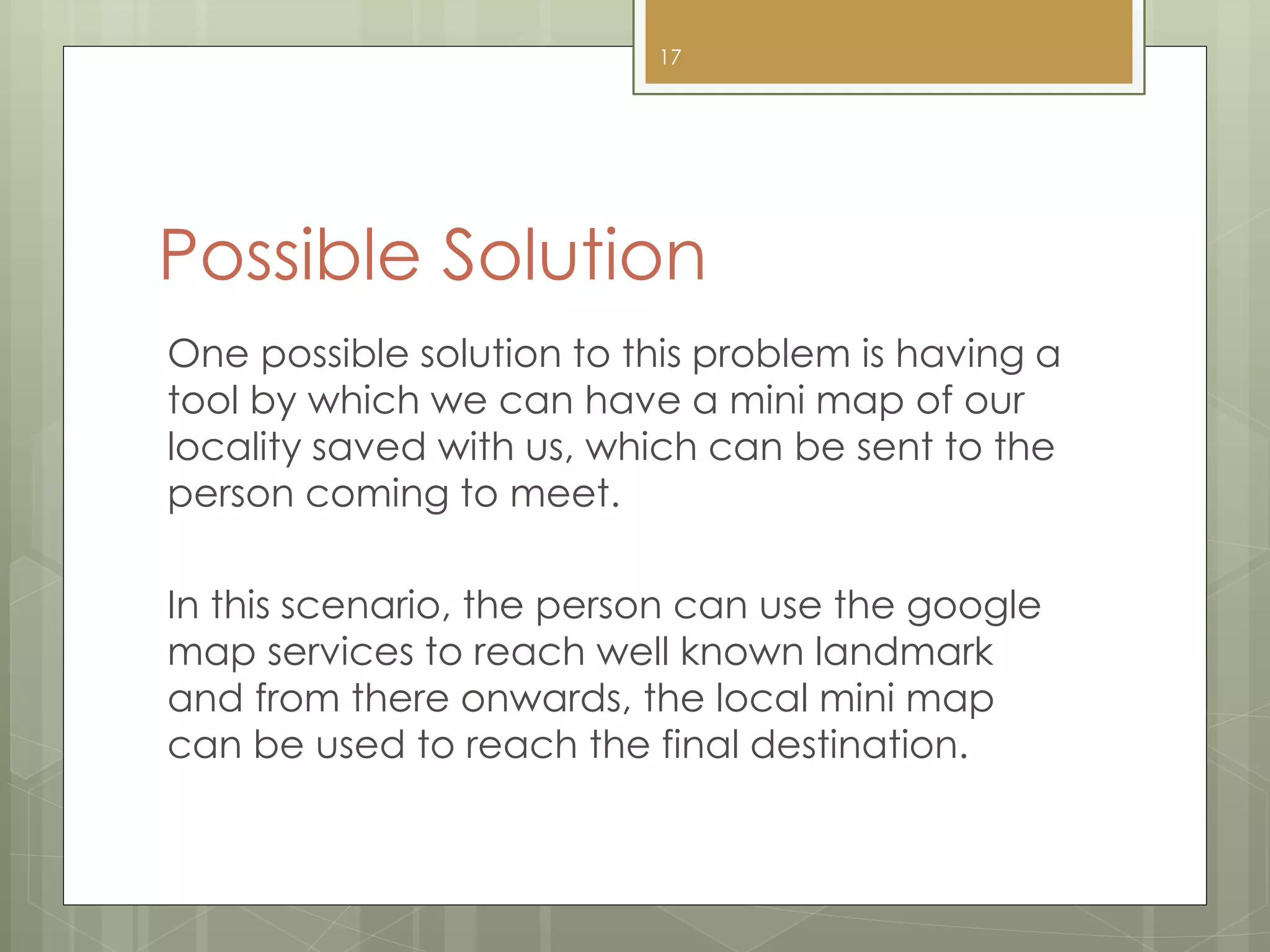 Possible Solution
One possible solution to this problem is having a
tool by which we can have a mini map of our
locality saved with us, which can be sent to the
person coming to meet.
In this scenario, the person can use the google
map services to reach well known landmark
and from there onwards, the local mini map
can be used to reach the final destination.
17
 
