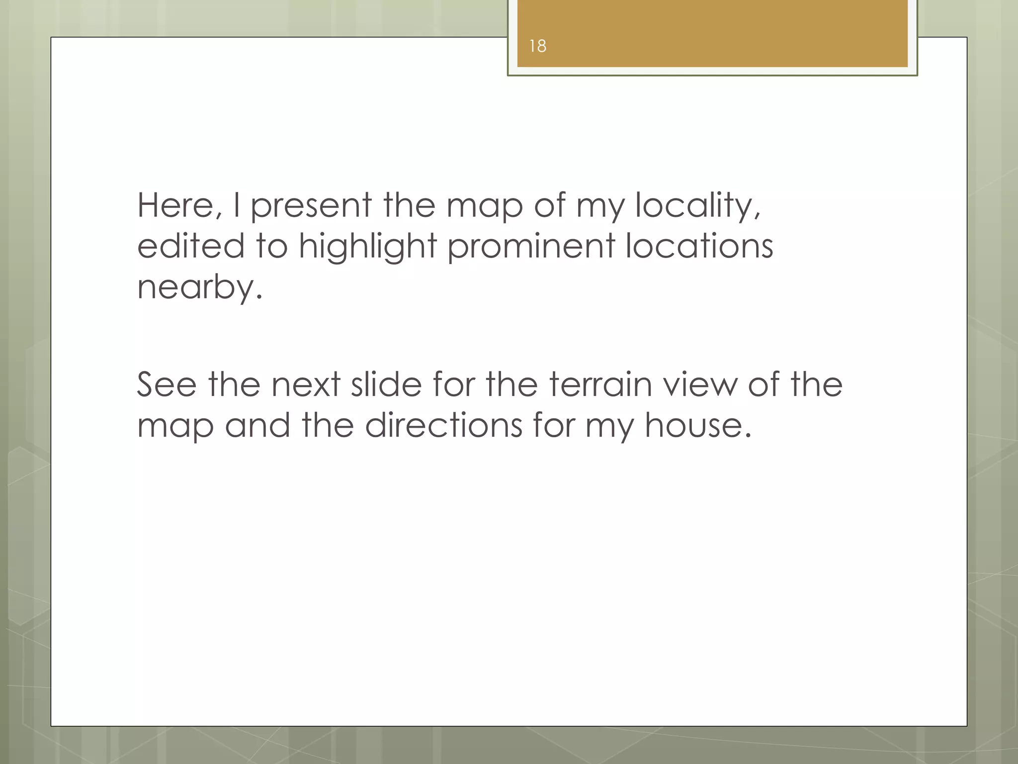 Here, I present the map of my locality,
edited to highlight prominent locations
nearby.
See the next slide for the terrain view of the
map and the directions for my house.
18
 