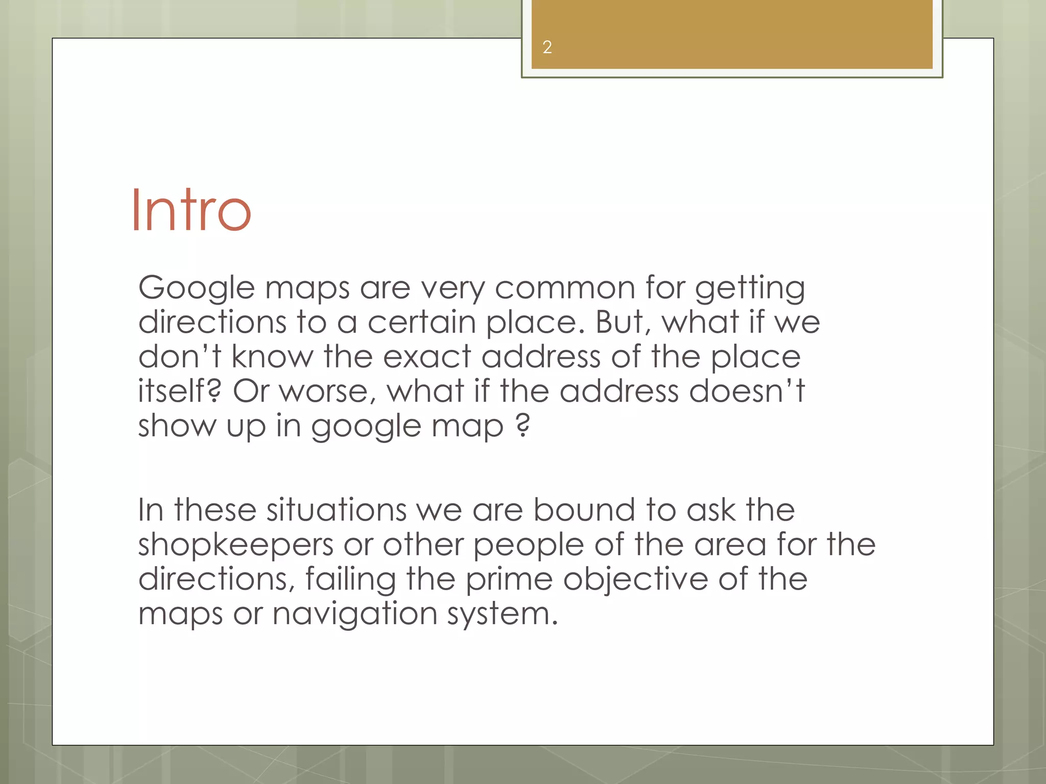 Intro
Google maps are very common for getting
directions to a certain place. But, what if we
don’t know the exact address of the place
itself? Or worse, what if the address doesn’t
show up in google map ?
In these situations we are bound to ask the
shopkeepers or other people of the area for the
directions, failing the prime objective of the
maps or navigation system.
2
 