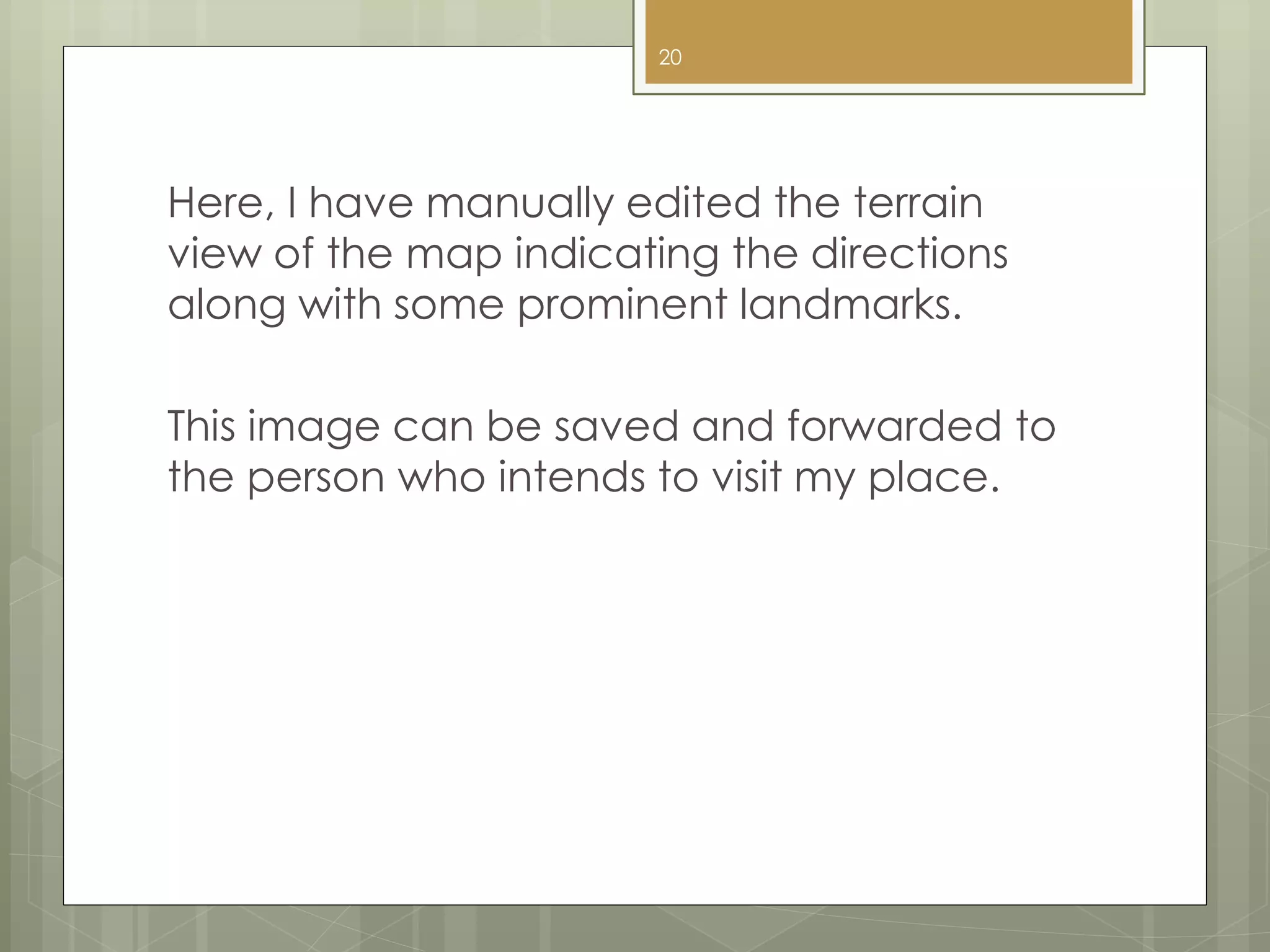 Here, I have manually edited the terrain
view of the map indicating the directions
along with some prominent landmarks.
This image can be saved and forwarded to
the person who intends to visit my place.
20
 