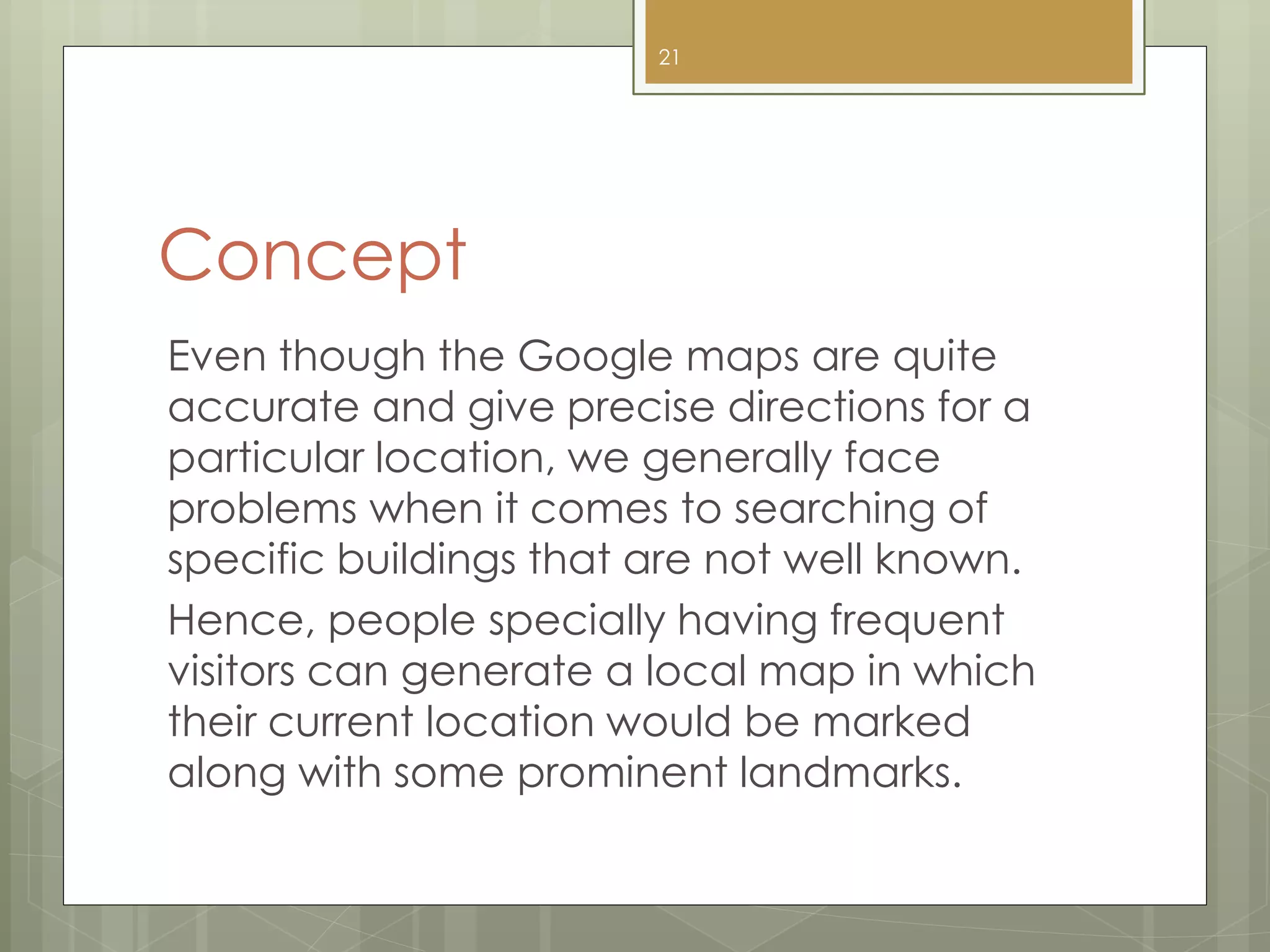 Concept
Even though the Google maps are quite
accurate and give precise directions for a
particular location, we generally face
problems when it comes to searching of
specific buildings that are not well known.
Hence, people specially having frequent
visitors can generate a local map in which
their current location would be marked
along with some prominent landmarks.
21
 