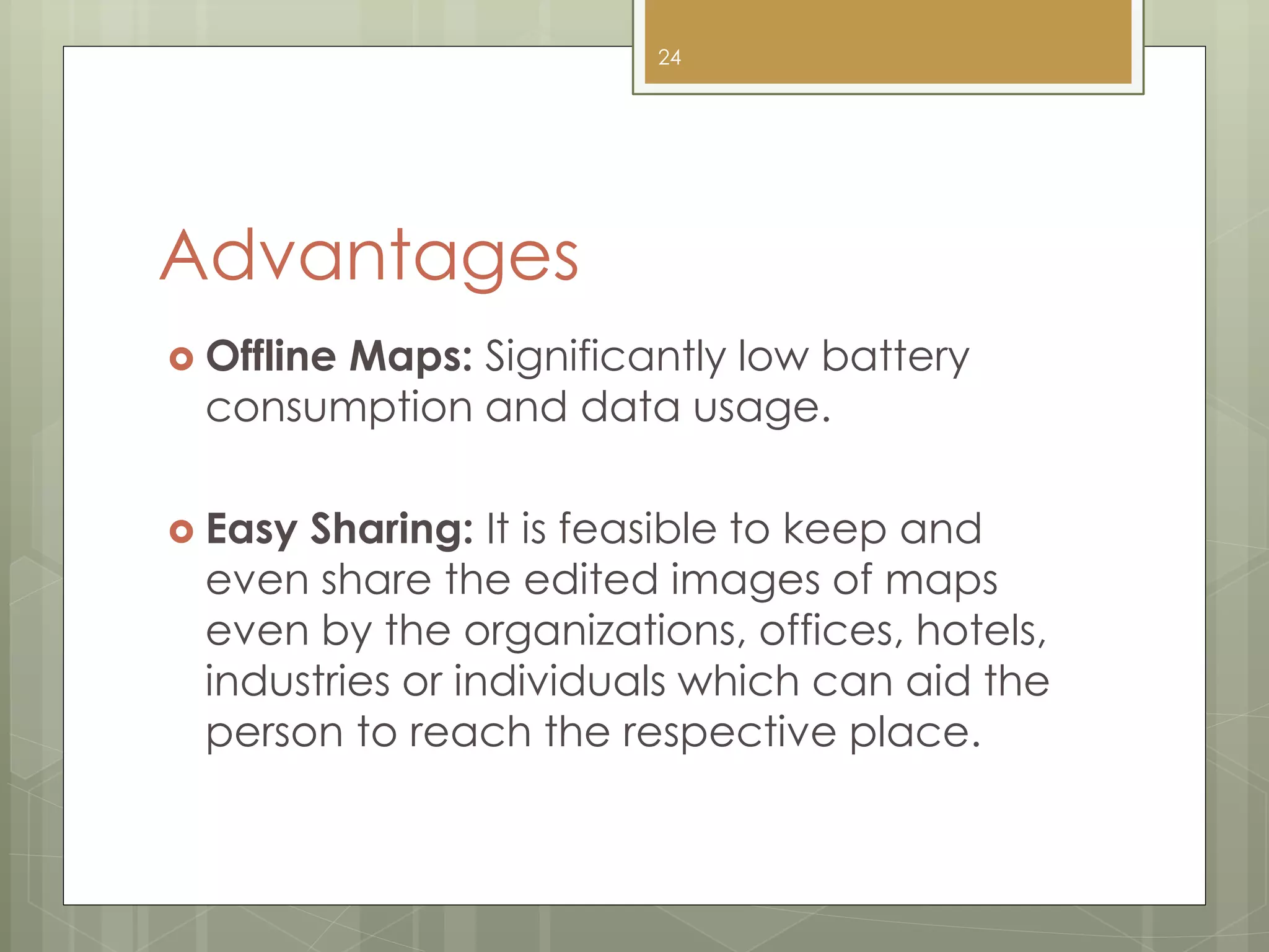 Advantages
 Offline Maps: Significantly low battery
consumption and data usage.
 Easy Sharing: It is feasible to keep and
even share the edited images of maps
even by the organizations, offices, hotels,
industries or individuals which can aid the
person to reach the respective place.
24
 