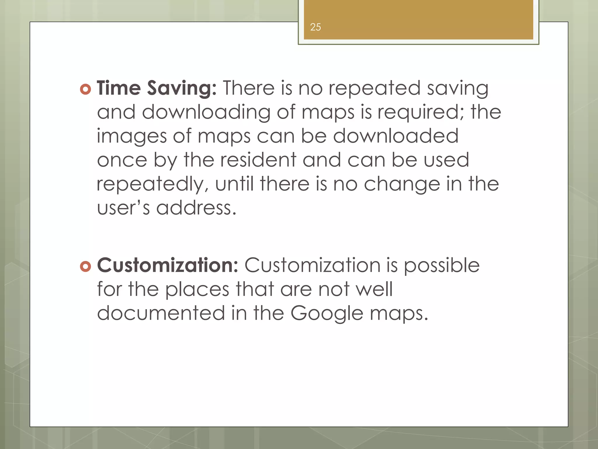  Time Saving: There is no repeated saving
and downloading of maps is required; the
images of maps can be downloaded
once by the resident and can be used
repeatedly, until there is no change in the
user’s address.
 Customization: Customization is possible
for the places that are not well
documented in the Google maps.
25
 
