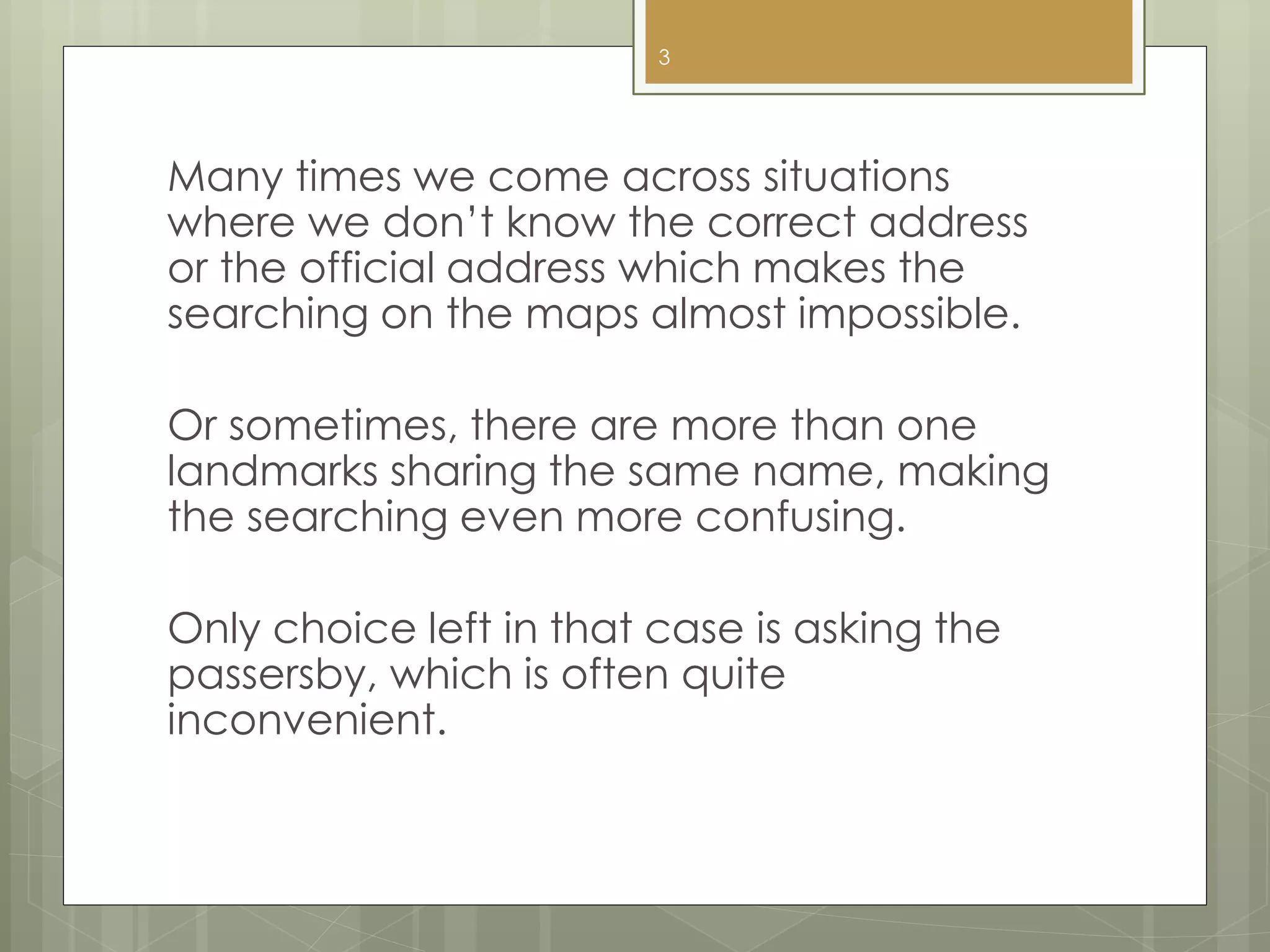 Many times we come across situations
where we don’t know the correct address
or the official address which makes the
searching on the maps almost impossible.
Or sometimes, there are more than one
landmarks sharing the same name, making
the searching even more confusing.
Only choice left in that case is asking the
passersby, which is often quite
inconvenient.
3
 