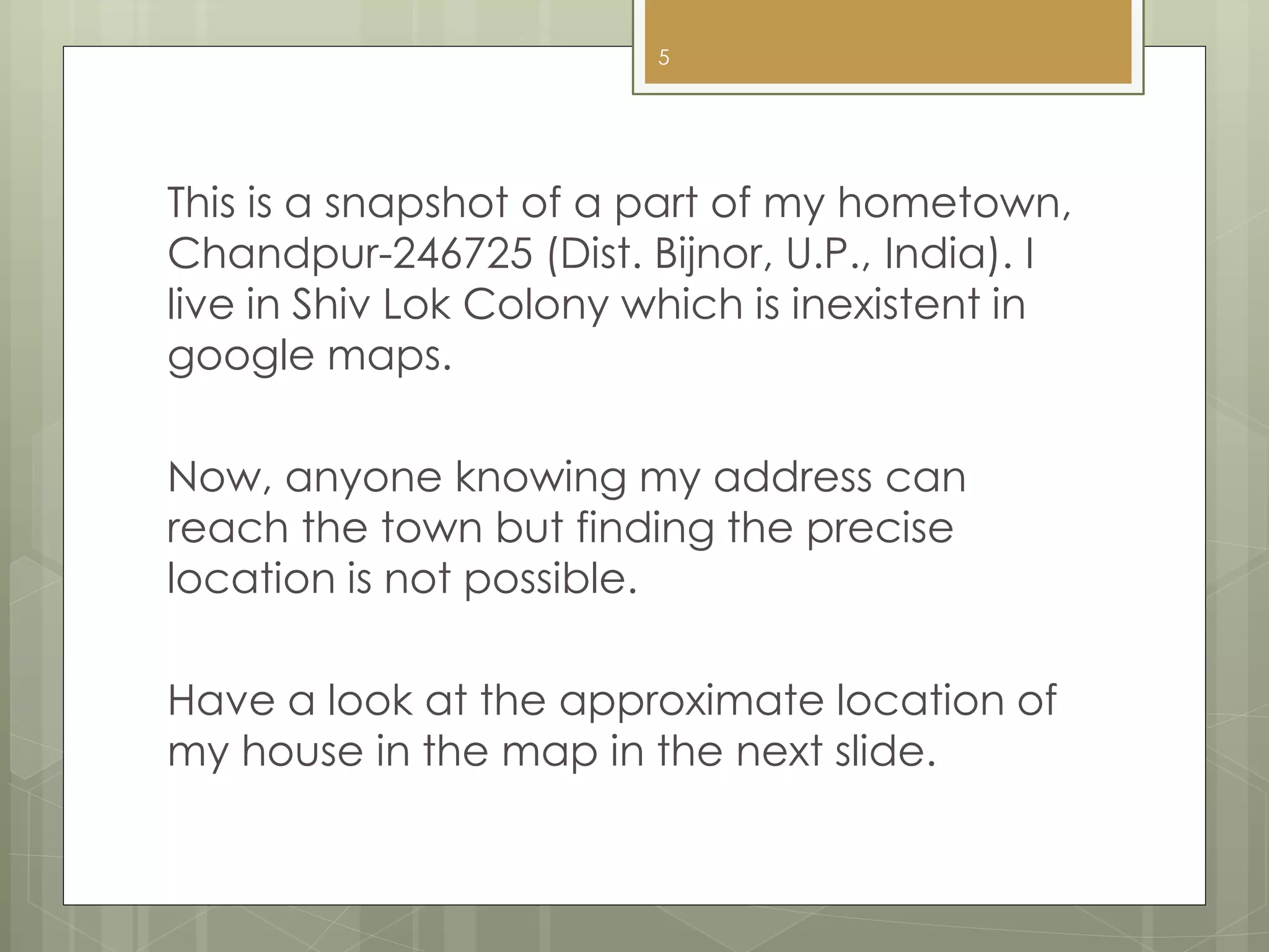 This is a snapshot of a part of my hometown,
Chandpur-246725 (Dist. Bijnor, U.P., India). I
live in Shiv Lok Colony which is inexistent in
google maps.
Now, anyone knowing my address can
reach the town but finding the precise
location is not possible.
Have a look at the approximate location of
my house in the map in the next slide.
5
 