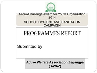 Micro-Challenge Award for Youth Organization
2014
SCHOOL HYGIENE AND SANITATION
CAMPAIGN
Active Welfare Association Zegangpa
( AWAZ)
PROGRAMMES REPORT
Submitted by
 