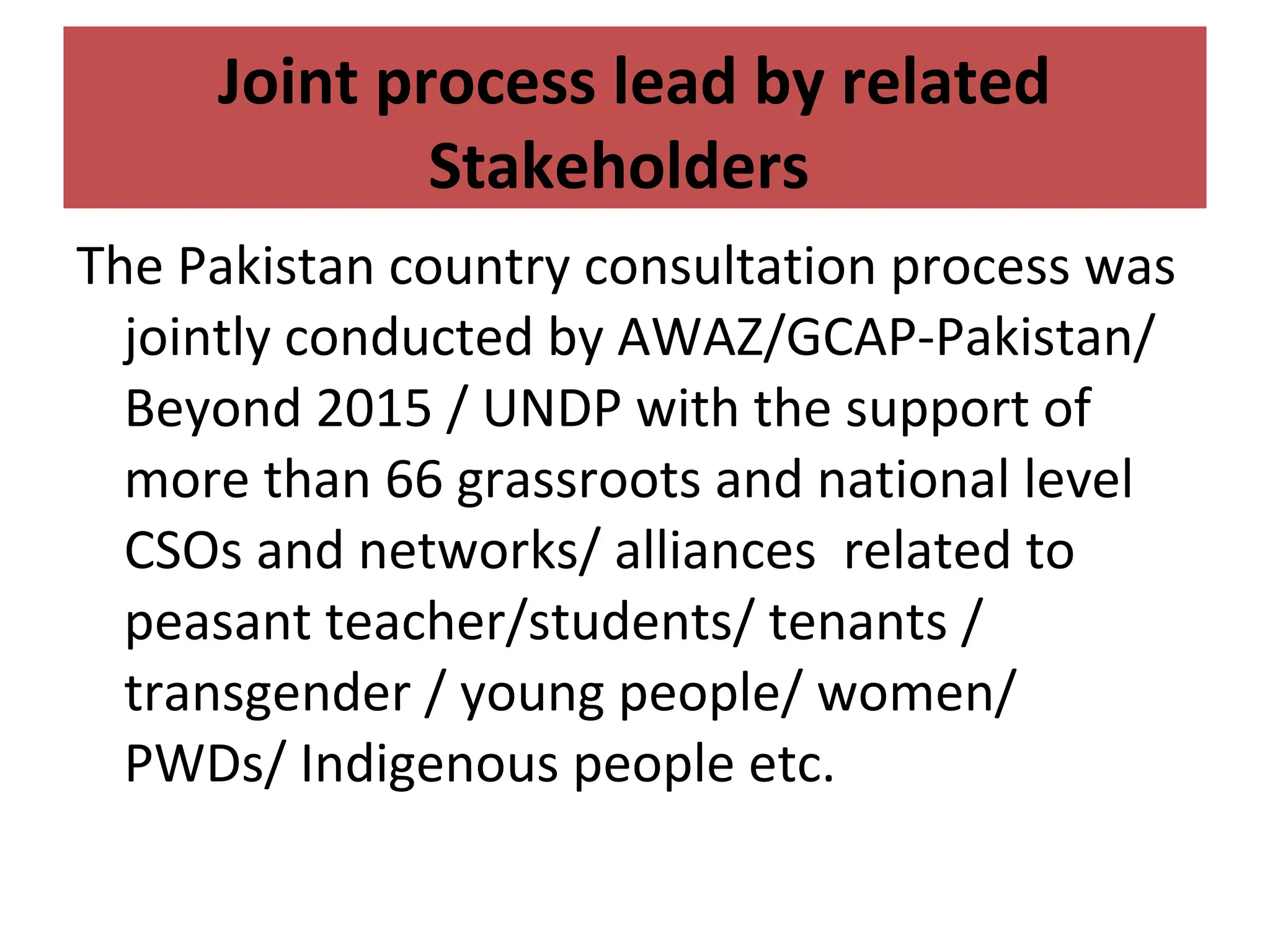 The Pakistan country consultation process was
jointly conducted by AWAZ/GCAP-Pakistan/
Beyond 2015 / UNDP with the support of
more than 66 grassroots and national level
CSOs and networks/ alliances related to
peasant teacher/students/ tenants /
transgender / young people/ women/
PWDs/ Indigenous people etc.
Joint process lead by related
Stakeholders
 