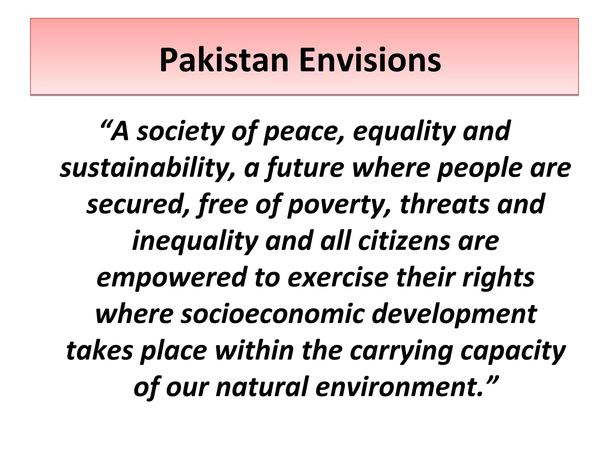 “A society of peace, equality and
sustainability, a future where people are
secured, free of poverty, threats and
inequality and all citizens are
empowered to exercise their rights
where socioeconomic development
takes place within the carrying capacity
of our natural environment.”
Pakistan EnvisionsPakistan Envisions
 