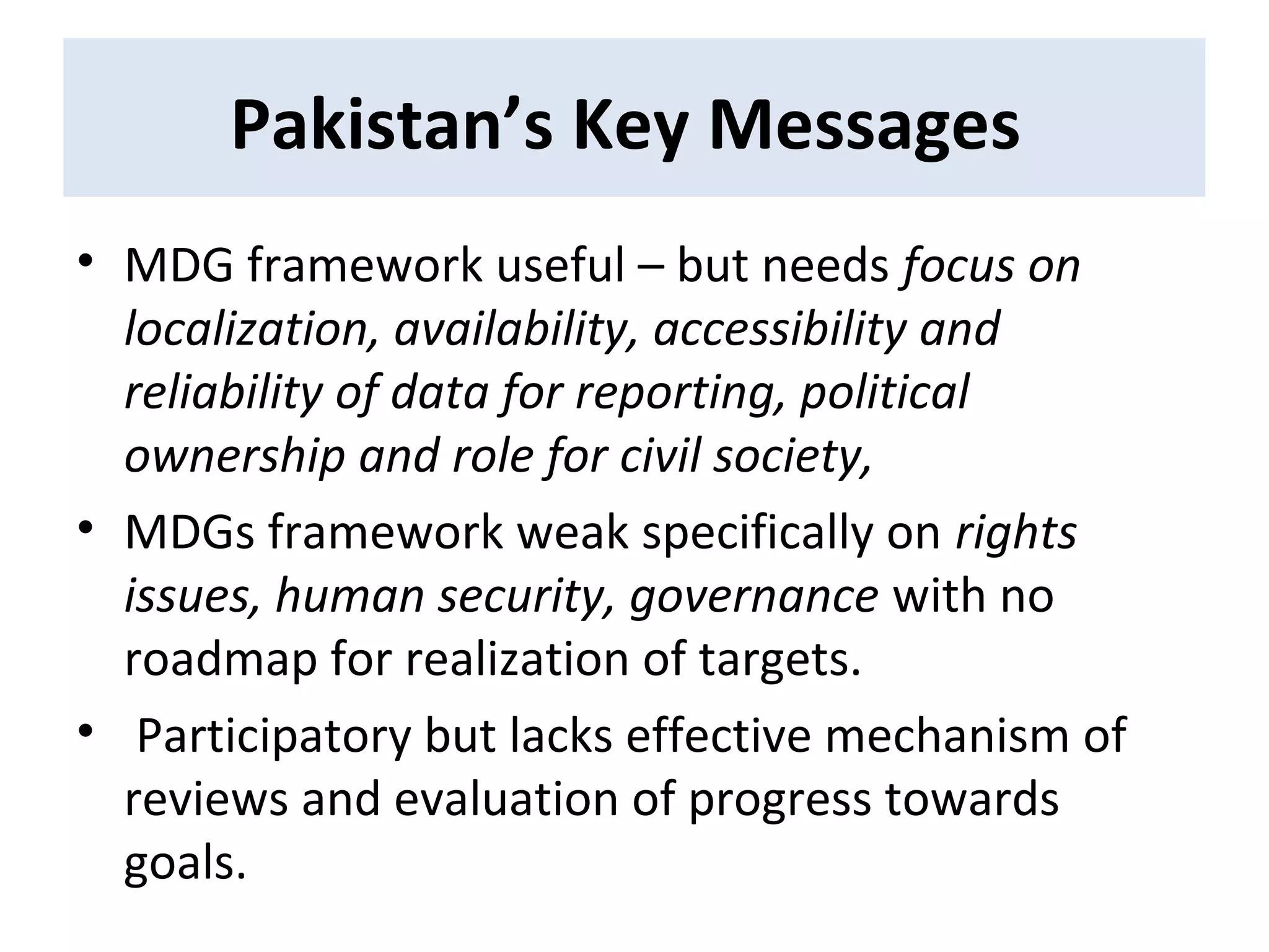 • MDG framework useful – but needs focus on
localization, availability, accessibility and
reliability of data for reporting, political
ownership and role for civil society,
• MDGs framework weak specifically on rights
issues, human security, governance with no
roadmap for realization of targets.
• Participatory but lacks effective mechanism of
reviews and evaluation of progress towards
goals.
Pakistan’s Key Messages
 