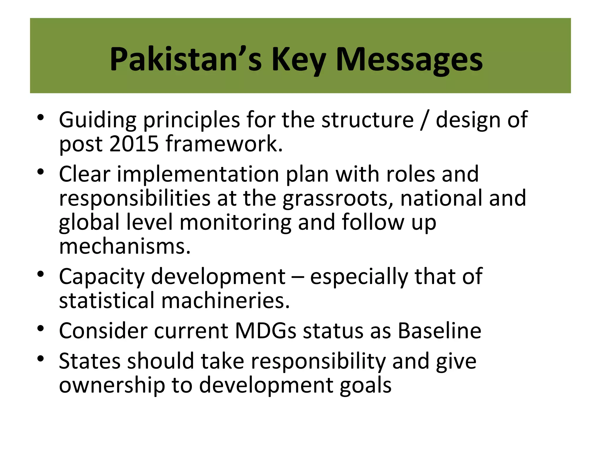 • Guiding principles for the structure / design of
post 2015 framework.
• Clear implementation plan with roles and
responsibilities at the grassroots, national and
global level monitoring and follow up
mechanisms.
• Capacity development – especially that of
statistical machineries.
• Consider current MDGs status as Baseline
• States should take responsibility and give
ownership to development goals
Pakistan’s Key Messages
 