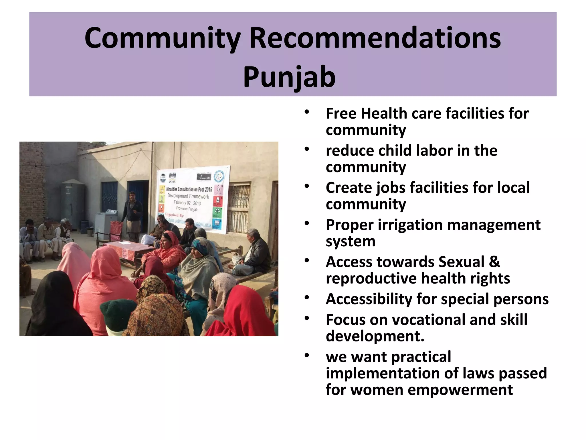 Community Recommendations
Punjab
• Free Health care facilities for
community
• reduce child labor in the
community
• Create jobs facilities for local
community
• Proper irrigation management
system
• Access towards Sexual &
reproductive health rights
• Accessibility for special persons
• Focus on vocational and skill
development.
• we want practical
implementation of laws passed
for women empowerment
 