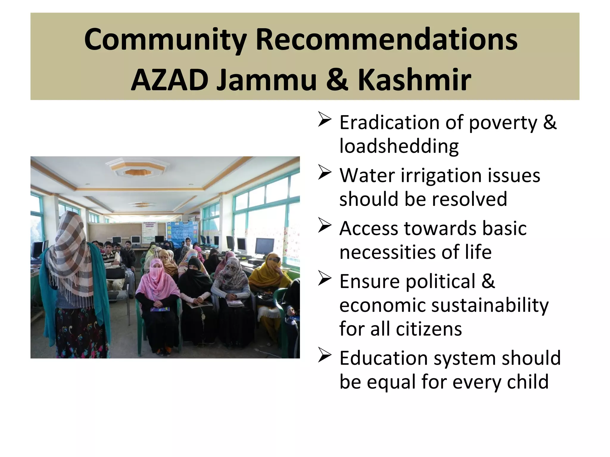 Community Recommendations
AZAD Jammu & Kashmir
 Eradication of poverty &
loadshedding
 Water irrigation issues
should be resolved
 Access towards basic
necessities of life
 Ensure political &
economic sustainability
for all citizens
 Education system should
be equal for every child
 