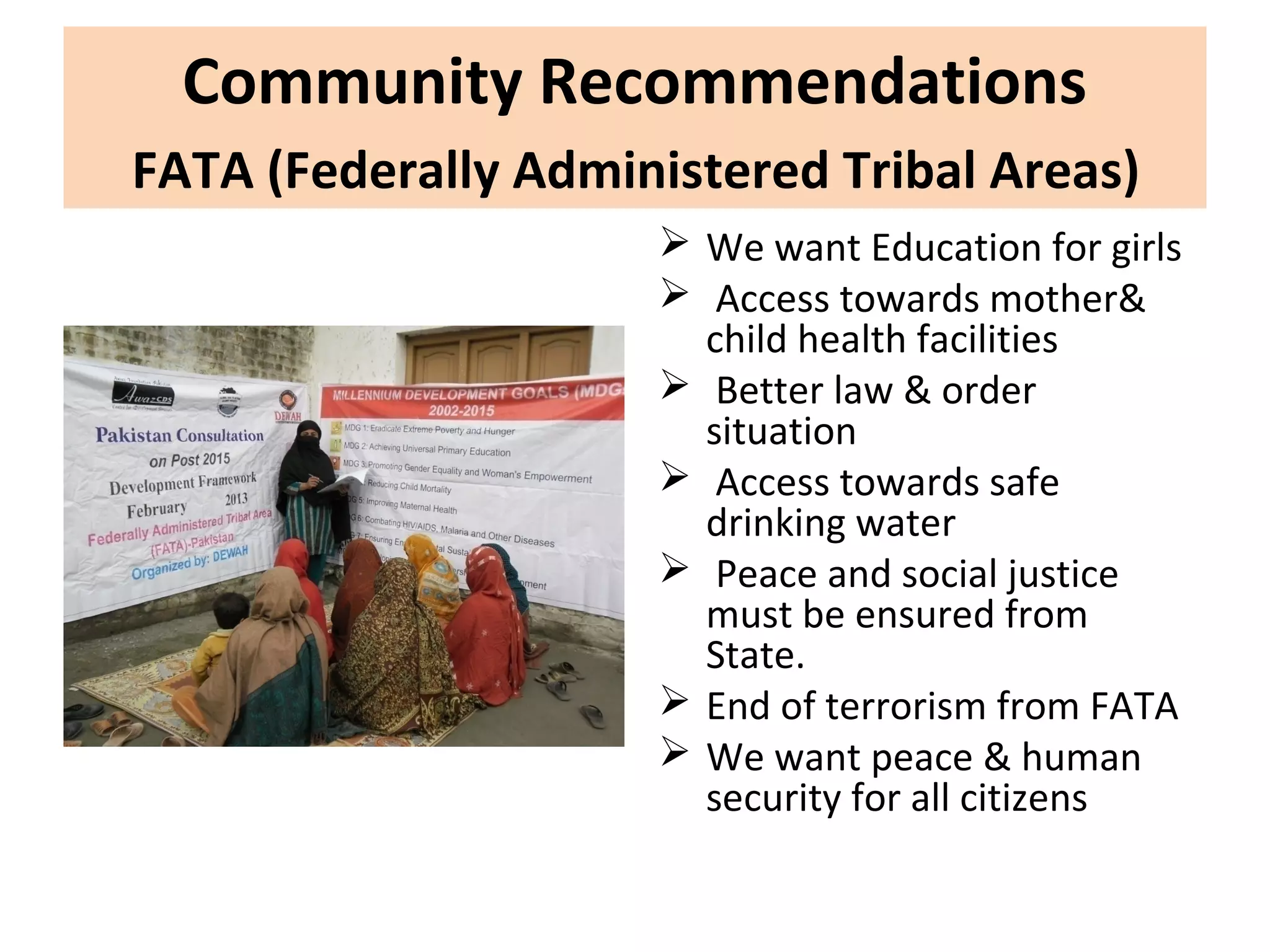 Community Recommendations
FATA (Federally Administered Tribal Areas)
 We want Education for girls
 Access towards mother&
child health facilities
 Better law & order
situation
 Access towards safe
drinking water
 Peace and social justice
must be ensured from
State.
 End of terrorism from FATA
 We want peace & human
security for all citizens
 