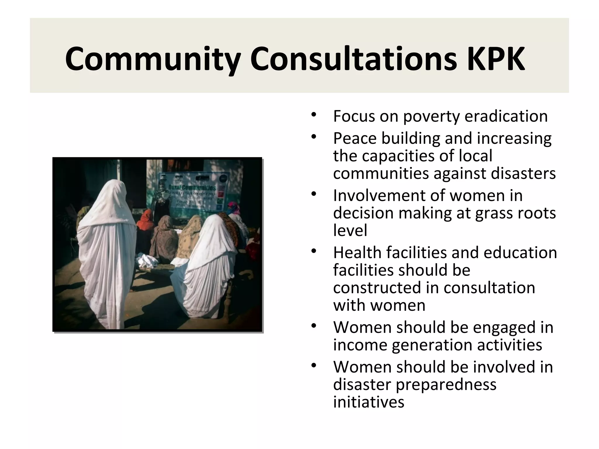 Community Consultations KPK
• Focus on poverty eradication
• Peace building and increasing
the capacities of local
communities against disasters
• Involvement of women in
decision making at grass roots
level
• Health facilities and education
facilities should be
constructed in consultation
with women
• Women should be engaged in
income generation activities
• Women should be involved in
disaster preparedness
initiatives
 