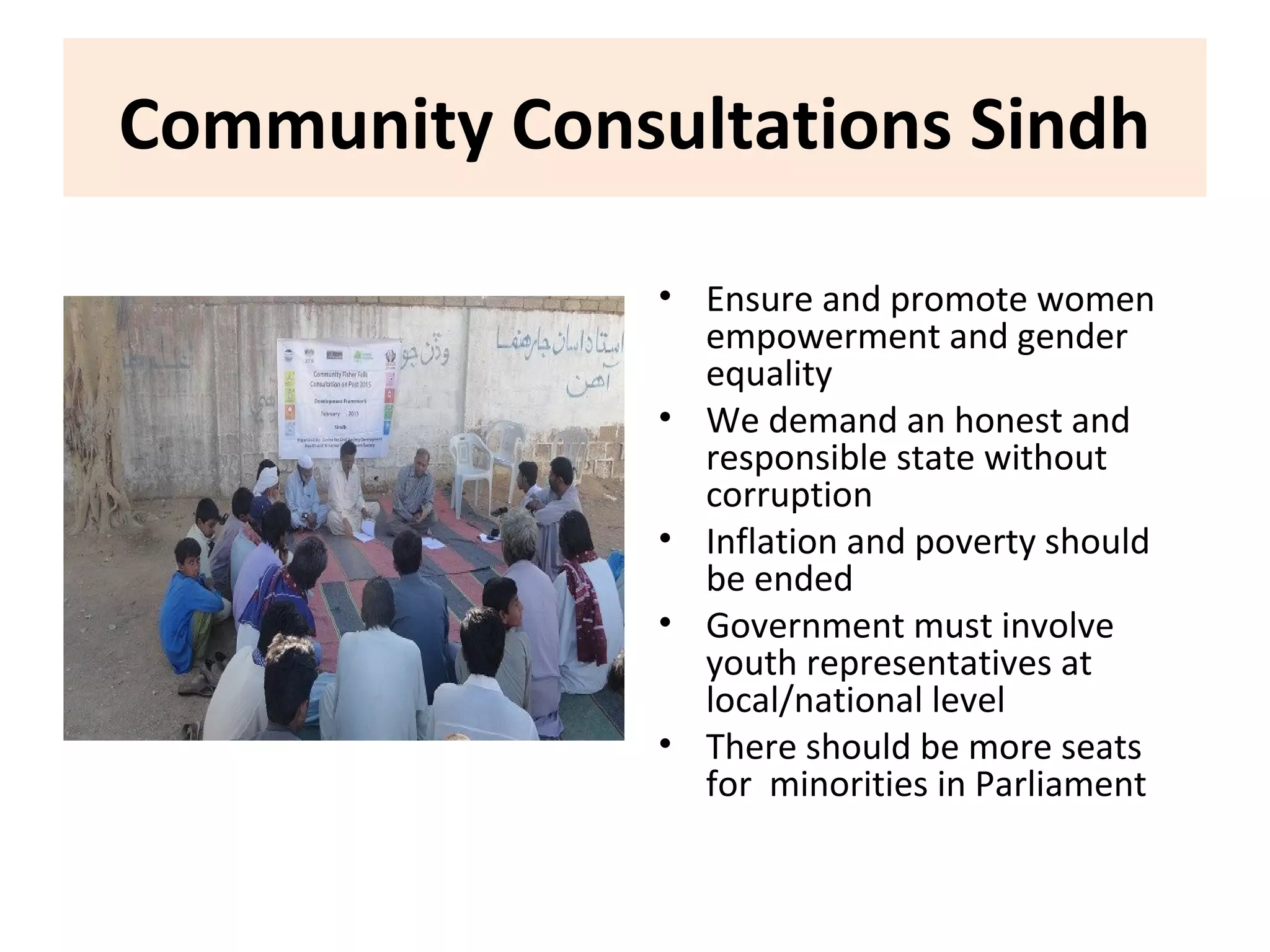 Community Consultations Sindh
• Ensure and promote women
empowerment and gender
equality
• We demand an honest and
responsible state without
corruption
• Inflation and poverty should
be ended
• Government must involve
youth representatives at
local/national level
• There should be more seats
for minorities in Parliament
 
