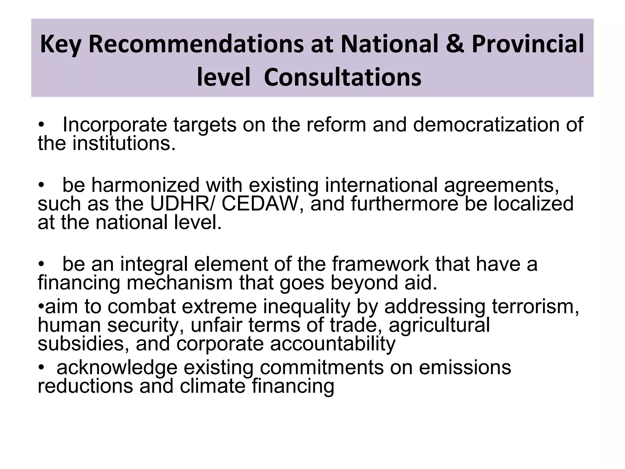 • Incorporate targets on the reform and democratization of
the institutions.
• be harmonized with existing international agreements,
such as the UDHR/ CEDAW, and furthermore be localized
at the national level.
• be an integral element of the framework that have a
financing mechanism that goes beyond aid.
•aim to combat extreme inequality by addressing terrorism,
human security, unfair terms of trade, agricultural
subsidies, and corporate accountability
• acknowledge existing commitments on emissions
reductions and climate financing
Key Recommendations at National & Provincial
level Consultations
 