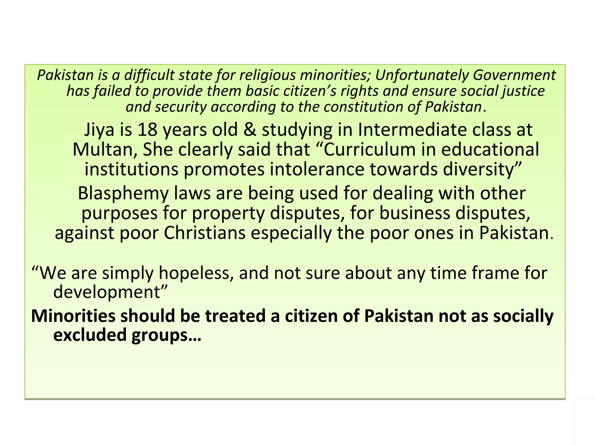 Pakistan is a difficult state for religious minorities; Unfortunately Government
has failed to provide them basic citizen’s rights and ensure social justice
and security according to the constitution of Pakistan.
Jiya is 18 years old & studying in Intermediate class at
Multan, She clearly said that “Curriculum in educational
institutions promotes intolerance towards diversity”
Blasphemy laws are being used for dealing with other
purposes for property disputes, for business disputes,
against poor Christians especially the poor ones in Pakistan.
“We are simply hopeless, and not sure about any time frame for
development”
Minorities should be treated a citizen of Pakistan not as socially
excluded groups…
Pakistan is a difficult state for religious minorities; Unfortunately Government
has failed to provide them basic citizen’s rights and ensure social justice
and security according to the constitution of Pakistan.
Jiya is 18 years old & studying in Intermediate class at
Multan, She clearly said that “Curriculum in educational
institutions promotes intolerance towards diversity”
Blasphemy laws are being used for dealing with other
purposes for property disputes, for business disputes,
against poor Christians especially the poor ones in Pakistan.
“We are simply hopeless, and not sure about any time frame for
development”
Minorities should be treated a citizen of Pakistan not as socially
excluded groups…
 