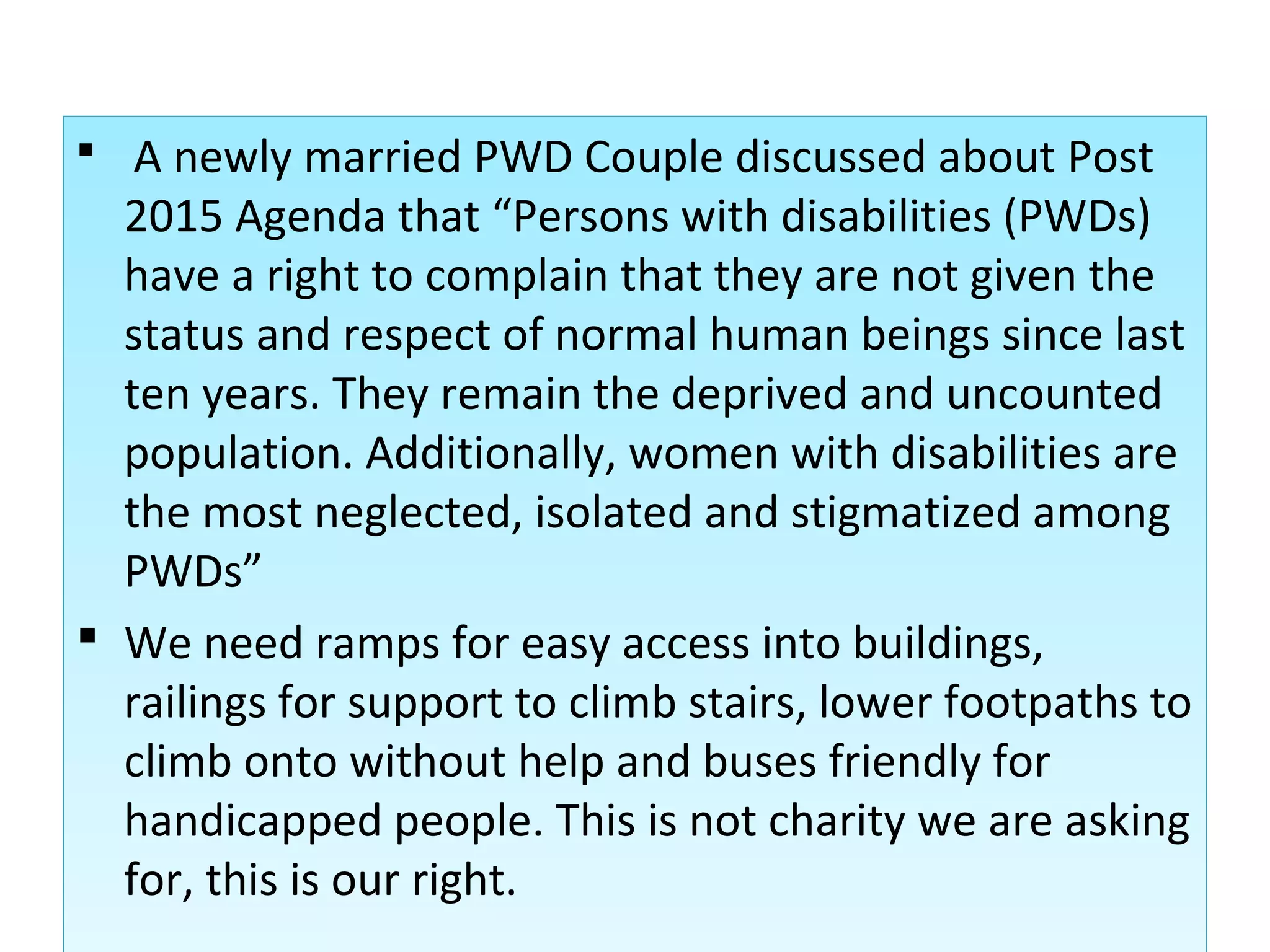 A newly married PWD Couple discussed about Post
2015 Agenda that “Persons with disabilities (PWDs)
have a right to complain that they are not given the
status and respect of normal human beings since last
ten years. They remain the deprived and uncounted
population. Additionally, women with disabilities are
the most neglected, isolated and stigmatized among
PWDs”
 We need ramps for easy access into buildings,
railings for support to climb stairs, lower footpaths to
climb onto without help and buses friendly for
handicapped people. This is not charity we are asking
for, this is our right.
 A newly married PWD Couple discussed about Post
2015 Agenda that “Persons with disabilities (PWDs)
have a right to complain that they are not given the
status and respect of normal human beings since last
ten years. They remain the deprived and uncounted
population. Additionally, women with disabilities are
the most neglected, isolated and stigmatized among
PWDs”
 We need ramps for easy access into buildings,
railings for support to climb stairs, lower footpaths to
climb onto without help and buses friendly for
handicapped people. This is not charity we are asking
for, this is our right.
 