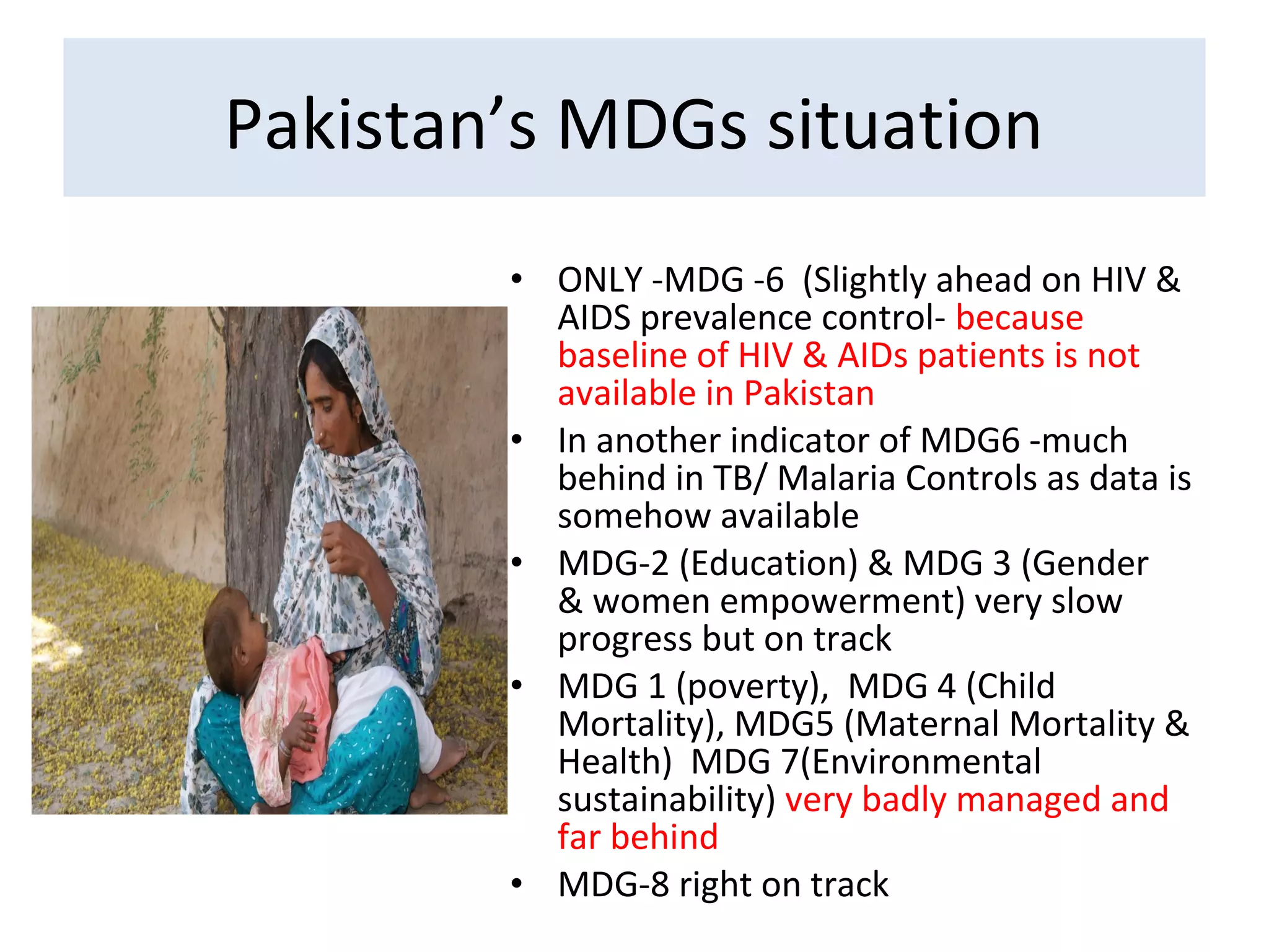 • ONLY -MDG -6 (Slightly ahead on HIV &
AIDS prevalence control- because
baseline of HIV & AIDs patients is not
available in Pakistan
• In another indicator of MDG6 -much
behind in TB/ Malaria Controls as data is
somehow available
• MDG-2 (Education) & MDG 3 (Gender
& women empowerment) very slow
progress but on track
• MDG 1 (poverty), MDG 4 (Child
Mortality), MDG5 (Maternal Mortality &
Health) MDG 7(Environmental
sustainability) very badly managed and
far behind
• MDG-8 right on track
Pakistan’s MDGs situation
 
