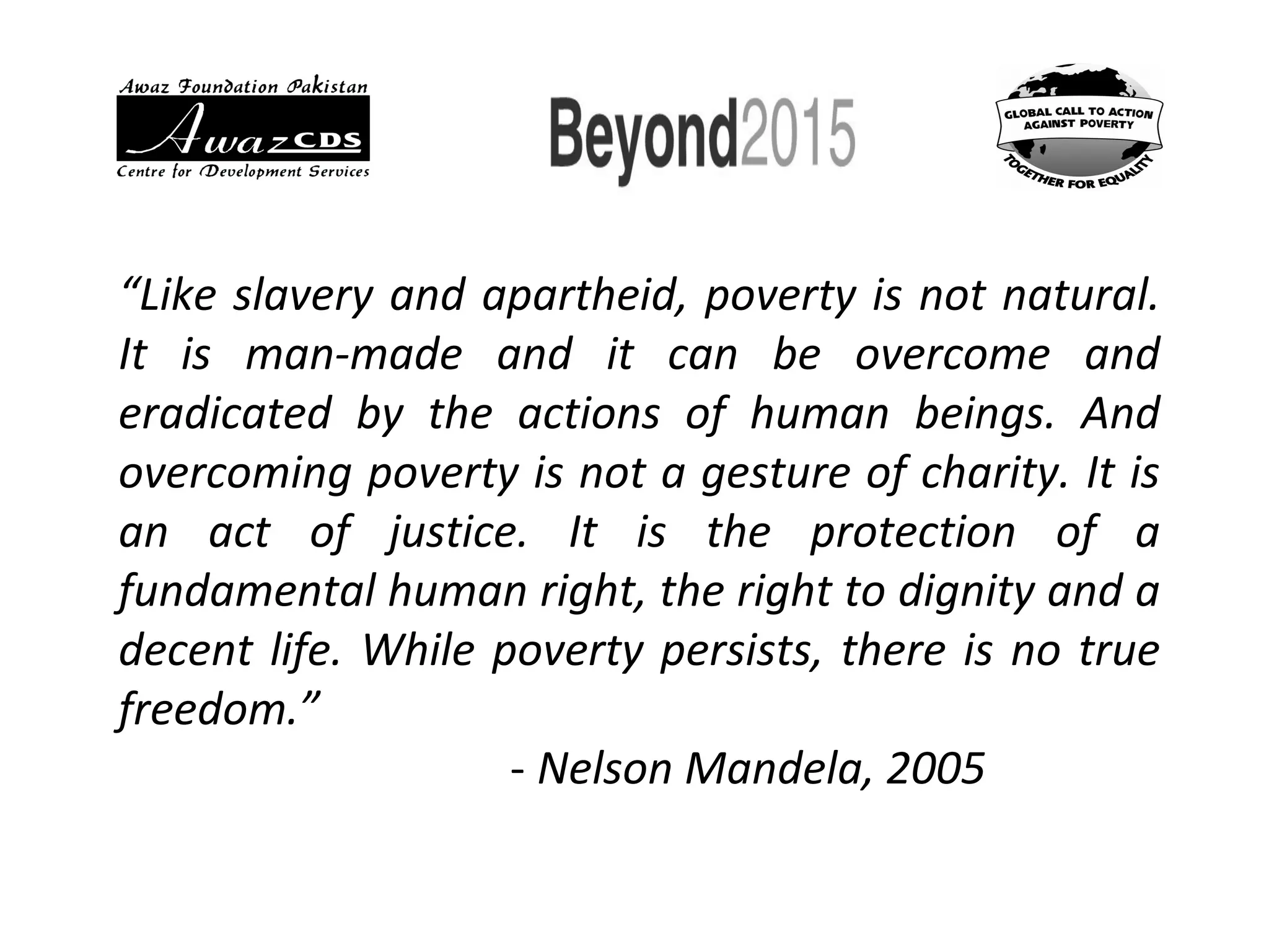 “Like slavery and apartheid, poverty is not natural.
It is man-made and it can be overcome and
eradicated by the actions of human beings. And
overcoming poverty is not a gesture of charity. It is
an act of justice. It is the protection of a
fundamental human right, the right to dignity and a
decent life. While poverty persists, there is no true
freedom.”
- Nelson Mandela, 2005
 