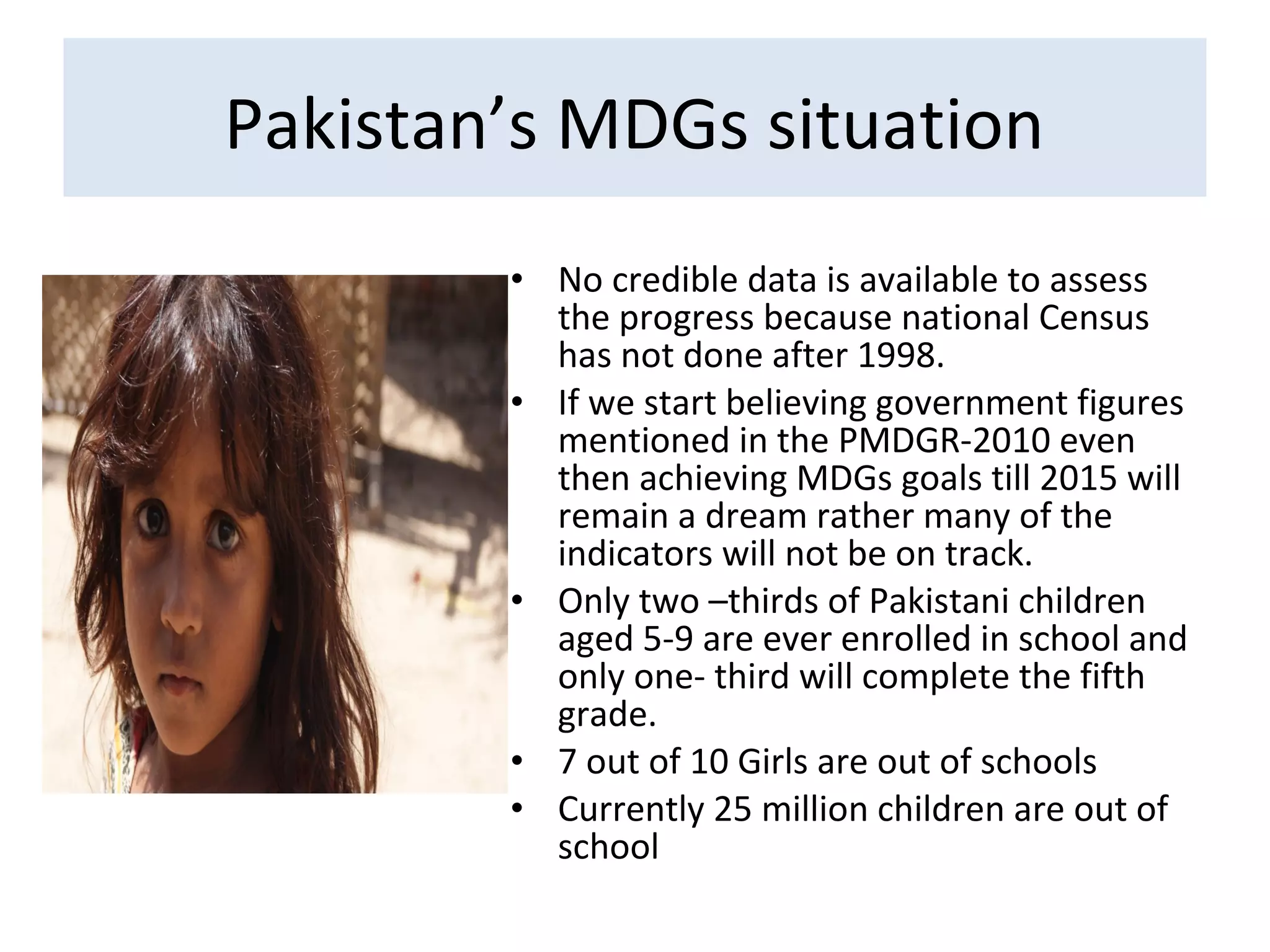 • No credible data is available to assess
the progress because national Census
has not done after 1998.
• If we start believing government figures
mentioned in the PMDGR-2010 even
then achieving MDGs goals till 2015 will
remain a dream rather many of the
indicators will not be on track.
• Only two –thirds of Pakistani children
aged 5-9 are ever enrolled in school and
only one- third will complete the fifth
grade.
• 7 out of 10 Girls are out of schools
• Currently 25 million children are out of
school
Pakistan’s MDGs situation
 