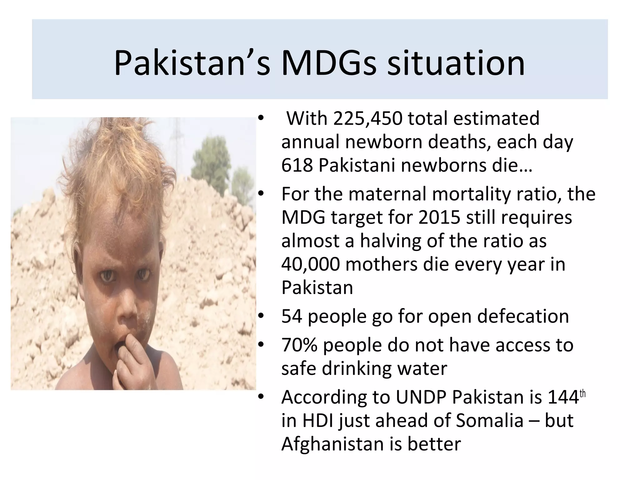 • With 225,450 total estimated
annual newborn deaths, each day
618 Pakistani newborns die…
• For the maternal mortality ratio, the
MDG target for 2015 still requires
almost a halving of the ratio as
40,000 mothers die every year in
Pakistan
• 54 people go for open defecation
• 70% people do not have access to
safe drinking water
• According to UNDP Pakistan is 144th
in HDI just ahead of Somalia – but
Afghanistan is better
Pakistan’s MDGs situation
 