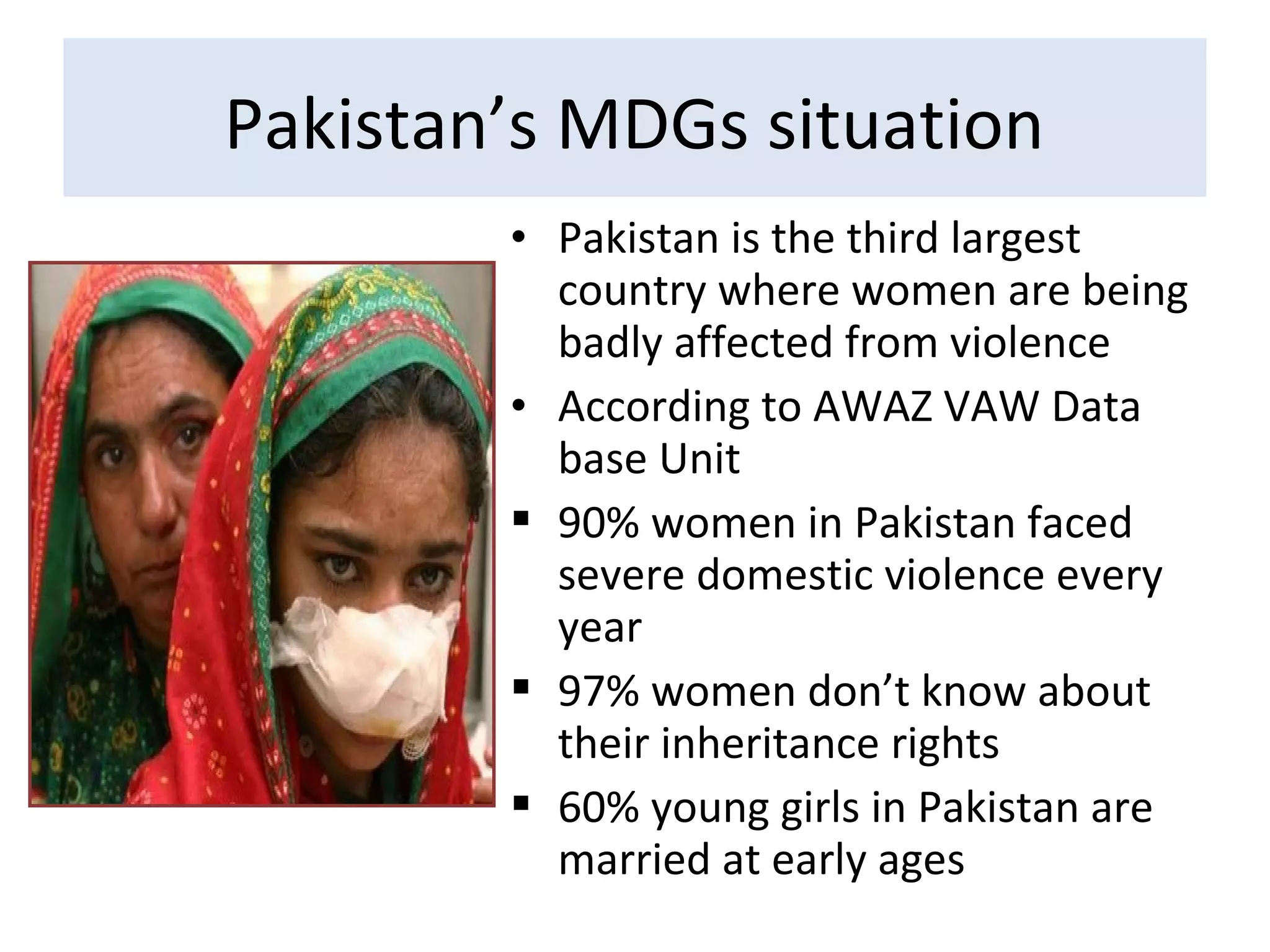 • Pakistan is the third largest
country where women are being
badly affected from violence
• According to AWAZ VAW Data
base Unit
 90% women in Pakistan faced
severe domestic violence every
year
 97% women don’t know about
their inheritance rights
 60% young girls in Pakistan are
married at early ages
Pakistan’s MDGs situation
 