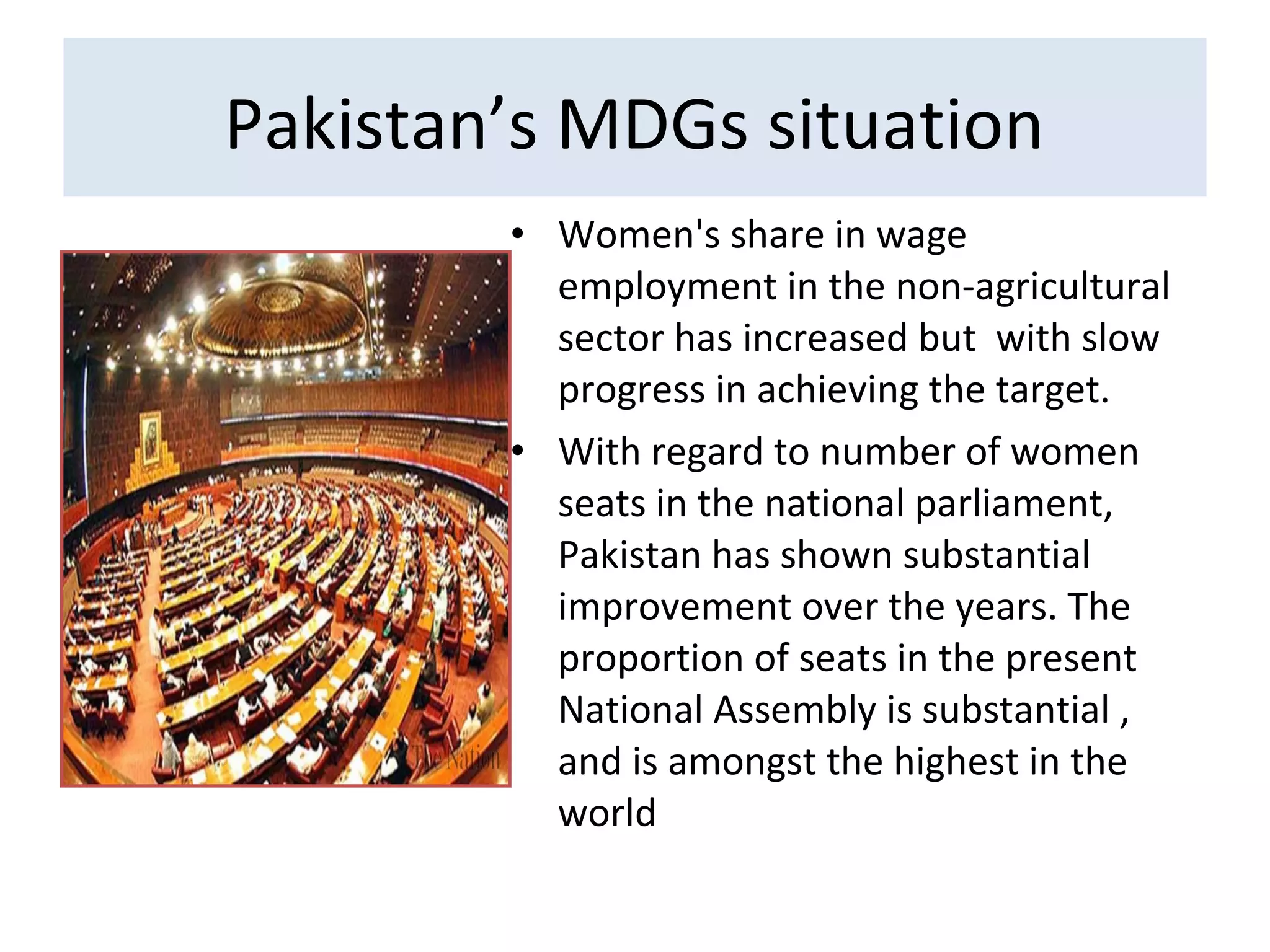 • Women's share in wage
employment in the non-agricultural
sector has increased but with slow
progress in achieving the target.
• With regard to number of women
seats in the national parliament,
Pakistan has shown substantial
improvement over the years. The
proportion of seats in the present
National Assembly is substantial ,
and is amongst the highest in the
world
Pakistan’s MDGs situation
 